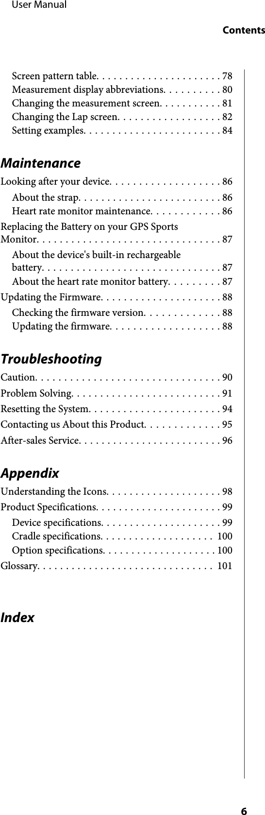 Screen pattern table...................... 78Measurement display abbreviations.......... 80Changing the measurement screen........... 81Changing the Lap screen.................. 82Setting examples........................ 84MaintenanceLooking after your device................... 86About the strap......................... 86Heart rate monitor maintenance............ 86Replacing the Battery on your GPS SportsMonitor................................ 87About the device&apos;s built-in rechargeablebattery............................... 87About the heart rate monitor battery......... 87Updating the Firmware..................... 88Checking the firmware version............. 88Updating the firmware................... 88TroubleshootingCaution................................ 90Problem Solving.......................... 91Resetting the System....................... 94Contacting us About this Product............. 95After-sales Service......................... 96AppendixUnderstanding the Icons.................... 98Product Specifications...................... 99Device specifications..................... 99Cradle specifications.................... 100Option specifications.................... 100Glossary............................... 101Index     User ManualContents6