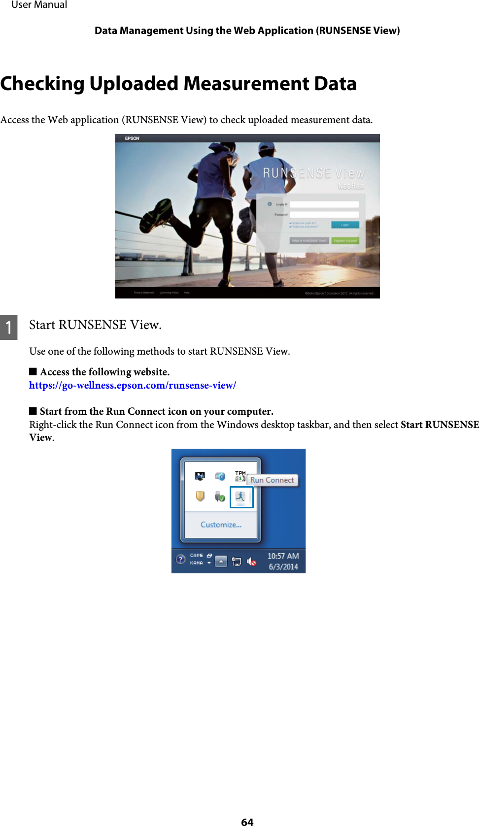 Checking Uploaded Measurement DataAccess the Web application (RUNSENSE View) to check uploaded measurement data.AStart RUNSENSE View.Use one of the following methods to start RUNSENSE View.o Access the following website.https://go-wellness.epson.com/runsense-view/o Start from the Run Connect icon on your computer.Right-click the Run Connect icon from the Windows desktop taskbar, and then select Start RUNSENSEView.     User ManualData Management Using the Web Application (RUNSENSE View)64