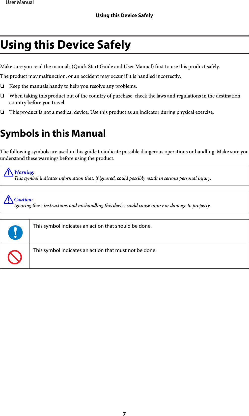 Using this Device SafelyMake sure you read the manuals (Quick Start Guide and User Manual) first to use this product safely.The product may malfunction, or an accident may occur if it is handled incorrectly.❏Keep the manuals handy to help you resolve any problems.❏When taking this product out of the country of purchase, check the laws and regulations in the destinationcountry before you travel.❏This product is not a medical device. Use this product as an indicator during physical exercise.Symbols in this ManualThe following symbols are used in this guide to indicate possible dangerous operations or handling. Make sure youunderstand these warnings before using the product.!Warning:This symbol indicates information that, if ignored, could possibly result in serious personal injury.!Caution:Ignoring these instructions and mishandling this device could cause injury or damage to property.This symbol indicates an action that should be done.This symbol indicates an action that must not be done.     User ManualUsing this Device Safely7