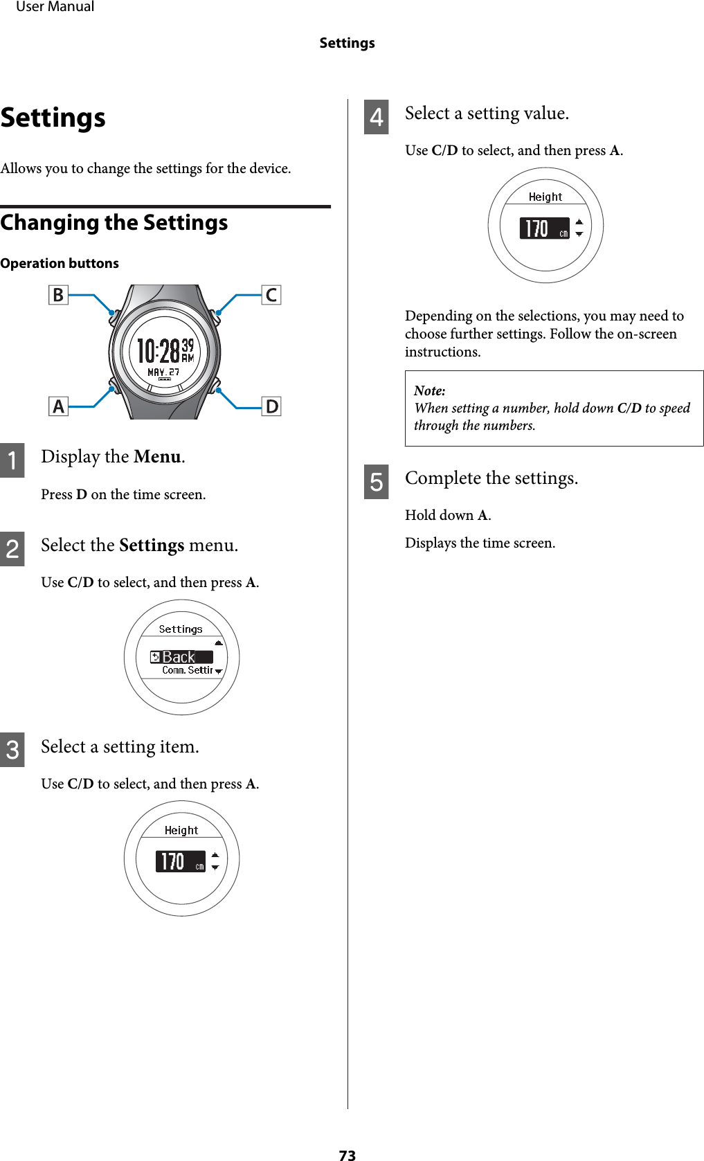 SettingsAllows you to change the settings for the device.Changing the SettingsOperation buttonsADisplay the Menu.Press D on the time screen.BSelect the Settings menu.Use C/D to select, and then press A.CSelect a setting item.Use C/D to select, and then press A.DSelect a setting value.Use C/D to select, and then press A.Depending on the selections, you may need tochoose further settings. Follow the on-screeninstructions.Note:When setting a number, hold down C/D to speedthrough the numbers.EComplete the settings.Hold down A.Displays the time screen.     User ManualSettings73