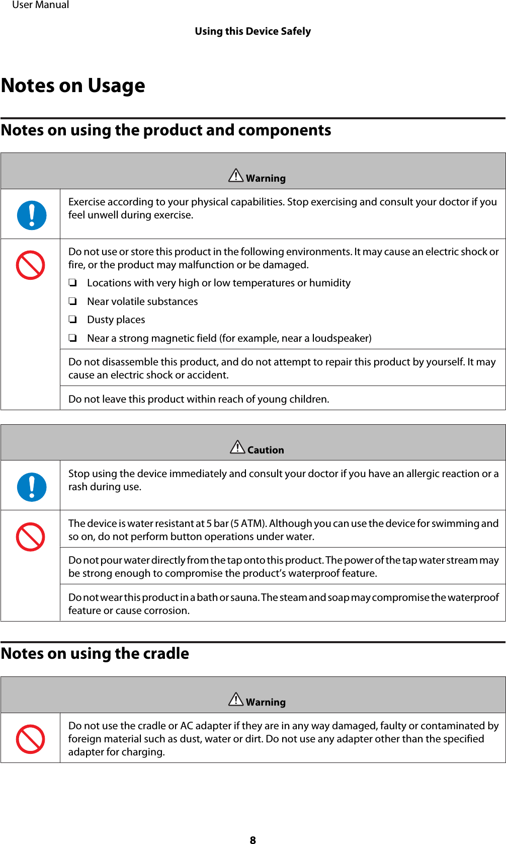 Notes on UsageNotes on using the product and componentsWarningExercise according to your physical capabilities. Stop exercising and consult your doctor if youfeel unwell during exercise.Do not use or store this product in the following environments. It may cause an electric shock orfire, or the product may malfunction or be damaged.❏Locations with very high or low temperatures or humidity❏Near volatile substances❏Dusty places❏Near a strong magnetic field (for example, near a loudspeaker)Do not disassemble this product, and do not attempt to repair this product by yourself. It maycause an electric shock or accident.Do not leave this product within reach of young children.CautionStop using the device immediately and consult your doctor if you have an allergic reaction or arash during use.The device is water resistant at 5 bar (5 ATM). Although you can use the device for swimming andso on, do not perform button operations under water.Do not pour water directly from the tap onto this product. The power of the tap water stream maybe strong enough to compromise the product’s waterproof feature.Do not wear this p ro du ct  in a bat h o r s au na . The steam and soap may compromise the waterprooffeature or cause corrosion.Notes on using the cradleWarningDo not use the cradle or AC adapter if they are in any way damaged, faulty or contaminated byforeign material such as dust, water or dirt. Do not use any adapter other than the specifiedadapter for charging.     User ManualUsing this Device Safely8