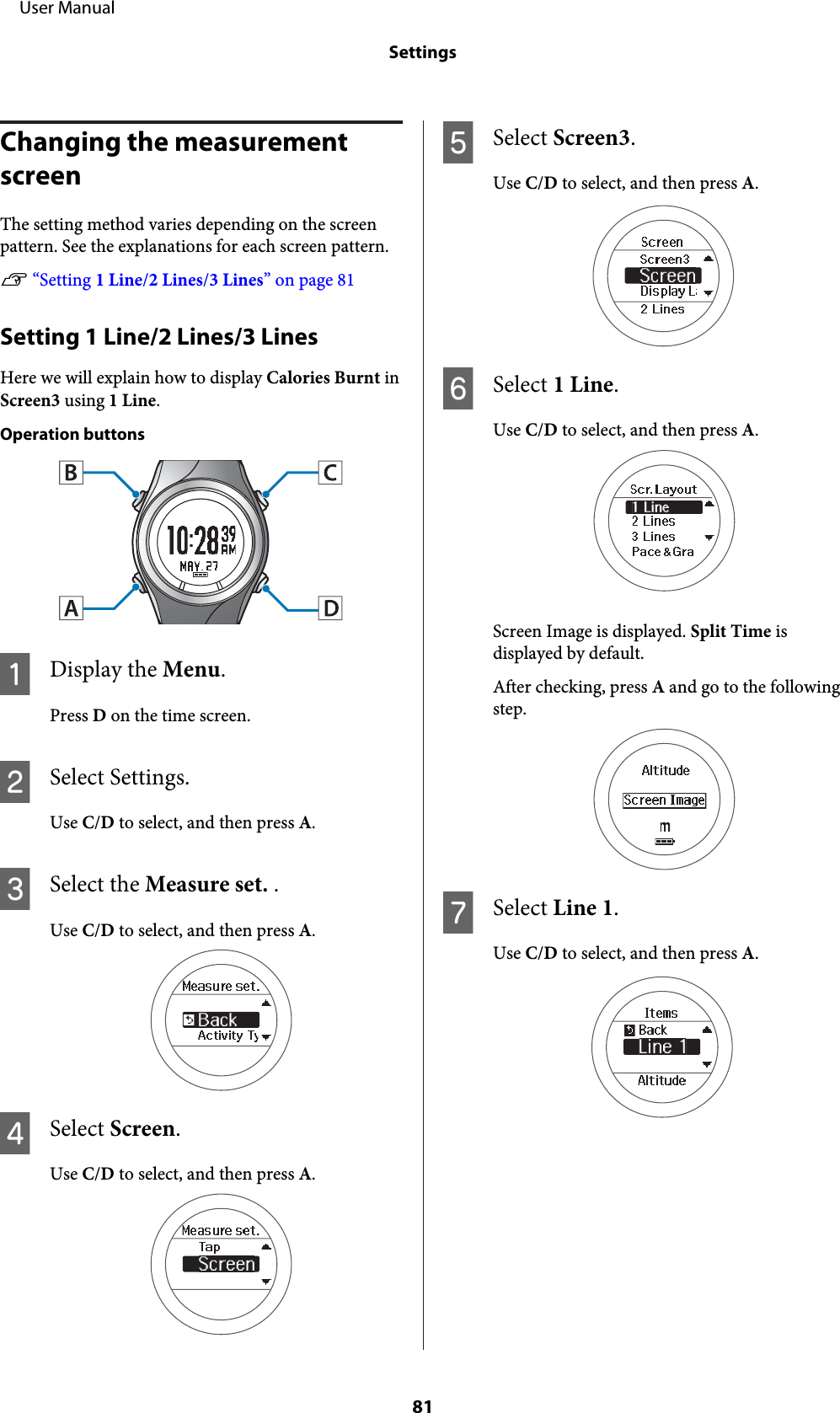 Changing the measurement screenThe setting method varies depending on the screenpattern. See the explanations for each screen pattern.U “Setting 1 Line/2 Lines/3 Lines” on page 81Setting 1 Line/2 Lines/3 LinesHere we will explain how to display Calories Burnt inScreen3 using 1 Line.Operation buttonsADisplay the Menu.Press D on the time screen.BSelect Settings.Use C/D to select, and then press A.CSelect the Measure set. .Use C/D to select, and then press A.DSelect Screen.Use C/D to select, and then press A.ESelect Screen3.Use C/D to select, and then press A.FSelect 1 Line.Use C/D to select, and then press A.Screen Image is displayed. Split Time isdisplayed by default.After checking, press A and go to the followingstep.GSelect Line 1.Use C/D to select, and then press A.     User ManualSettings81