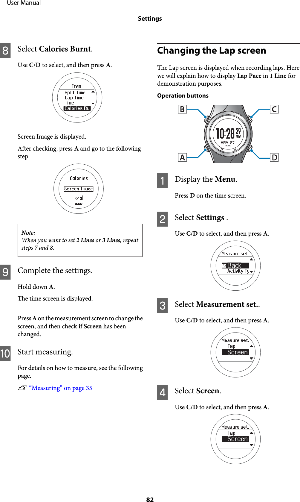 HSelect Calories Burnt.Use C/D to select, and then press A.Screen Image is displayed.After checking, press A and go to the followingstep.Note:When you want to set 2 Lines or 3 Lines, repeatsteps 7 and 8.IComplete the settings.Hold down A.The time screen is displayed.Press A on the measurement screen t o change thescreen, and then check if Screen has beenchanged.JStart measuring.For details on how to measure, see the followingpage.U “Measuring” on page 35Changing the Lap screenThe Lap screen is displayed when recording laps. Herewe will explain how to display Lap Pace in 1 Line fordemonstration purposes.Operation buttonsADisplay the Menu.Press D on the time screen.BSelect Settings .Use C/D to select, and then press A.CSelect Measurement set..Use C/D to select, and then press A.DSelect Screen.Use C/D to select, and then press A.     User ManualSettings82