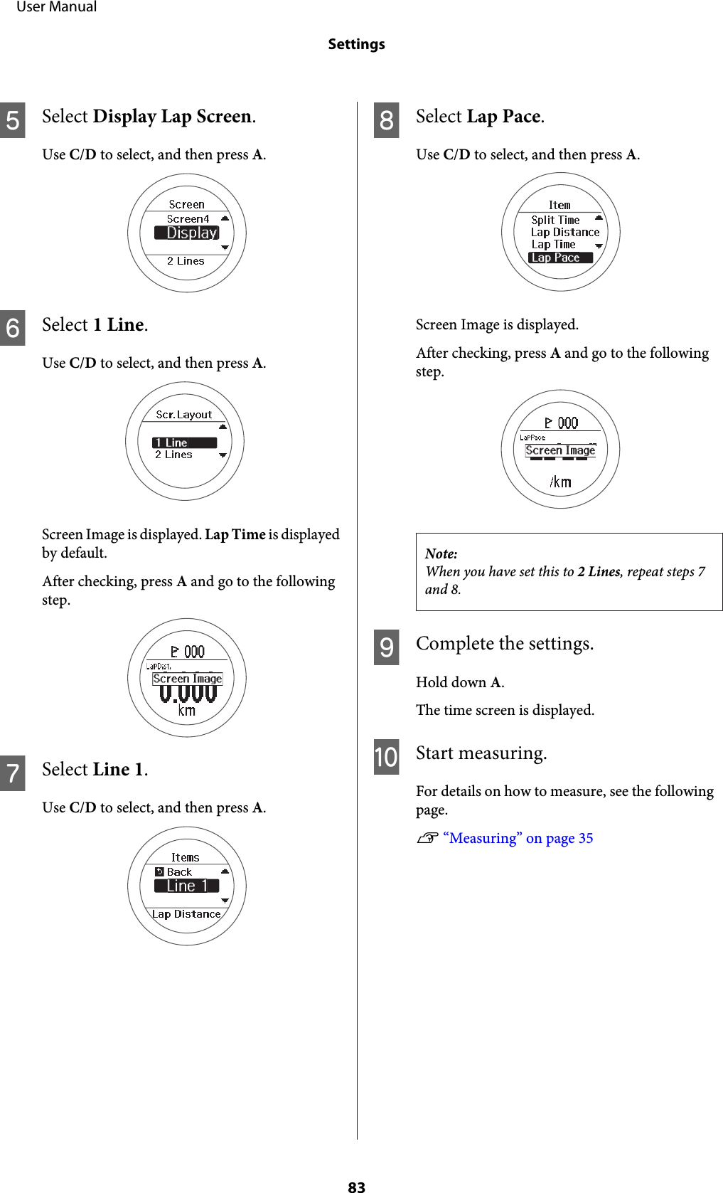 ESelect Display Lap Screen.Use C/D to select, and then press A.FSelect 1 Line.Use C/D to select, and then press A.Screen Image is displayed. Lap Time is displayedby default.After checking, press A and go to the followingstep.GSelect Line 1.Use C/D to select, and then press A.HSelect Lap Pace.Use C/D to select, and then press A.Screen Image is displayed.After checking, press A and go to the followingstep.Note:When you have set this to 2 Lines, repeat steps 7and 8.IComplete the settings.Hold down A.The time screen is displayed.JStart measuring.For details on how to measure, see the followingpage.U “Measuring” on page 35     User ManualSettings83