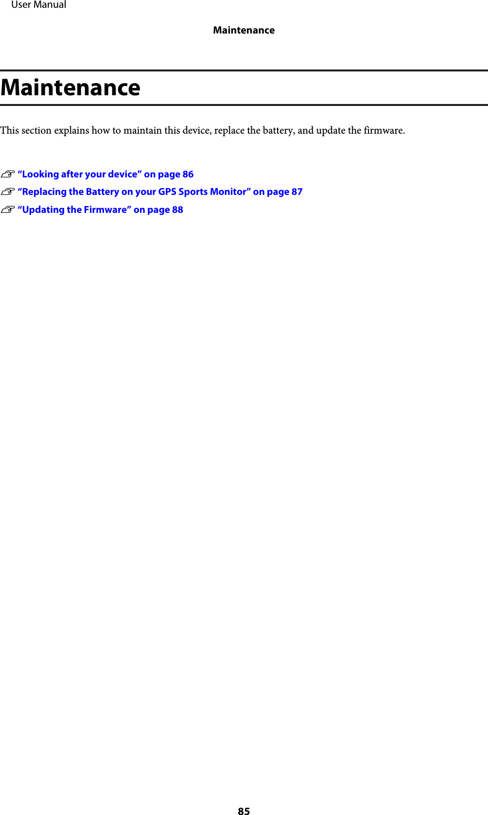 MaintenanceThis section explains how to maintain this device, replace the battery, and update the firmware.U “Looking after your device” on page 86U “Replacing the Battery on your GPS Sports Monitor” on page 87U “Updating the Firmware” on page 88     User ManualMaintenance85