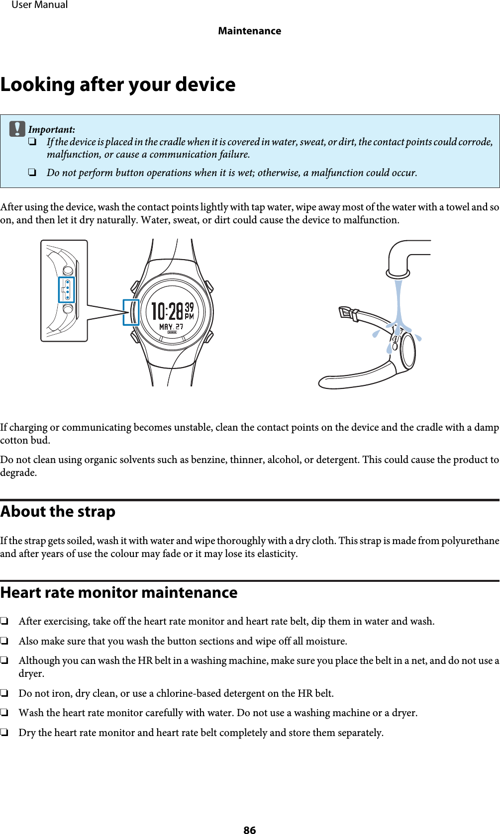 Looking after your devicecImportant:❏If the device  is p lace d in the cradl e whe n it is cover ed in w ater, sweat, or dirt, the  contact poin ts c oul d co rrod e,malfunction, or cause a communication failure.❏Do not perform button operations when it is wet; otherwise, a malfunction could occur.After using the device, wash the contact points lightly with tap water, wipe away most of the water with a towel and soon, and then let it dry naturally. Water, sweat, or dirt could cause the device to malfunction.If charging or communicating becomes unstable, clean the contact points on the device and the cradle with a dampcotton bud.Do not clean using organic solvents such as benzine, thinner, alcohol, or detergent. This could cause the product todegrade.About the strapIf the strap gets soiled, wash it with water and wipe thoroughly with a dry cloth. This strap is made from polyurethaneand after years of use the colour may fade or it may lose its elasticity.Heart rate monitor maintenance❏After exercising, take off the heart rate monitor and heart rate belt, dip them in water and wash.❏Also make sure that you wash the button sections and wipe off all moisture.❏Although you can wash the HR belt in a washing machine, make sure you place the belt in a net, and do not use adryer.❏Do not iron, dry clean, or use a chlorine-based detergent on the HR belt.❏Wash the heart rate monitor carefully with water. Do not use a washing machine or a dryer.❏Dry the heart rate monitor and heart rate belt completely and store them separately.     User ManualMaintenance86