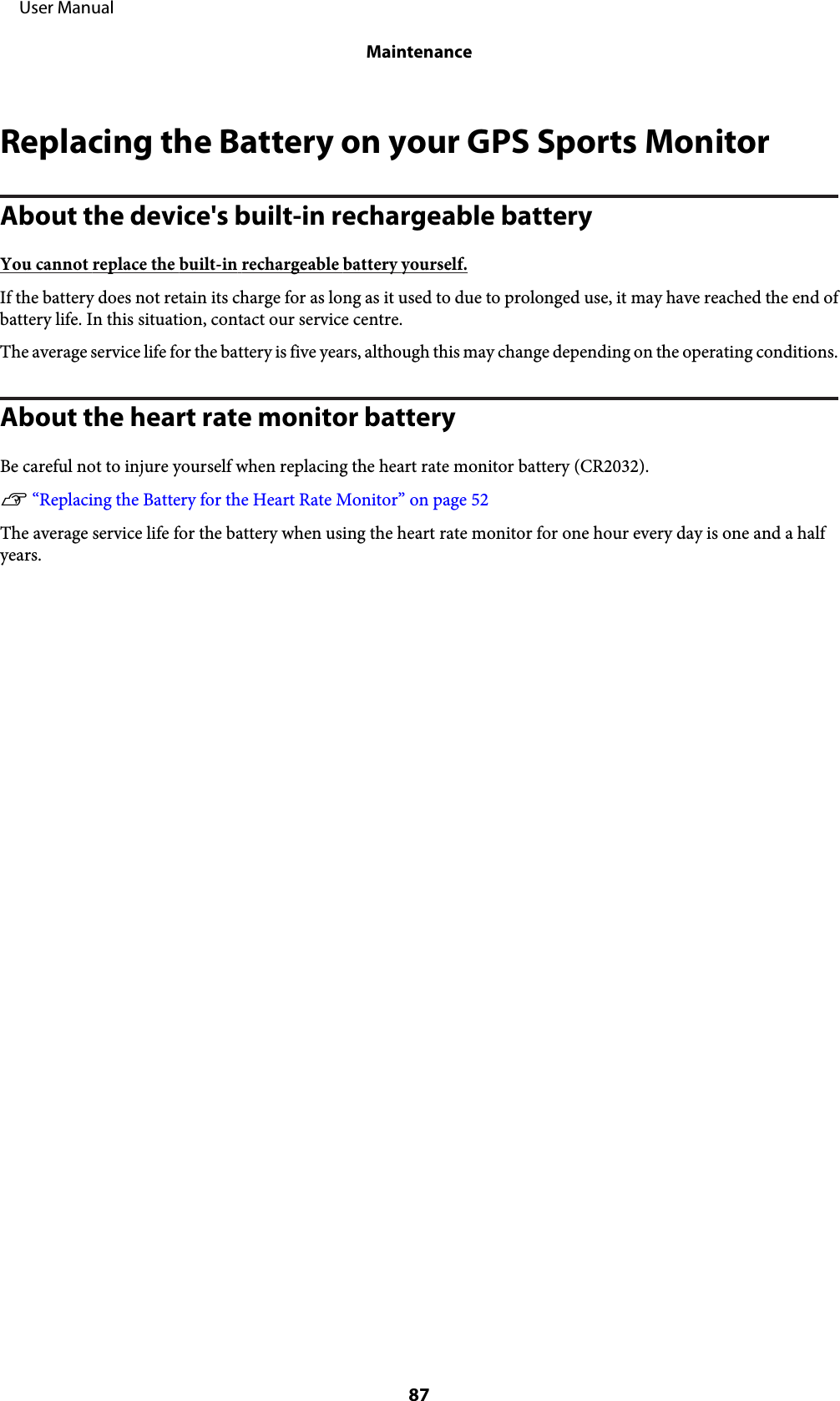 Replacing the Battery on your GPS Sports MonitorAbout the device&apos;s built-in rechargeable batteryYou cannot replace the built-in rechargeable battery yourself.If the battery does not retain its charge for as long as it used to due to prolonged use, it may have reached the end ofbattery life. In this situation, contact our service centre.The average service life for the battery is five years, although this may change depending on the operating conditions.About the heart rate monitor batteryBe careful not to injure yourself when replacing the heart rate monitor battery (CR2032).U “Replacing the Battery for the Heart Rate Monitor” on page 52The average service life for the battery when using the heart rate monitor for one hour every day is one and a halfyears.     User ManualMaintenance87