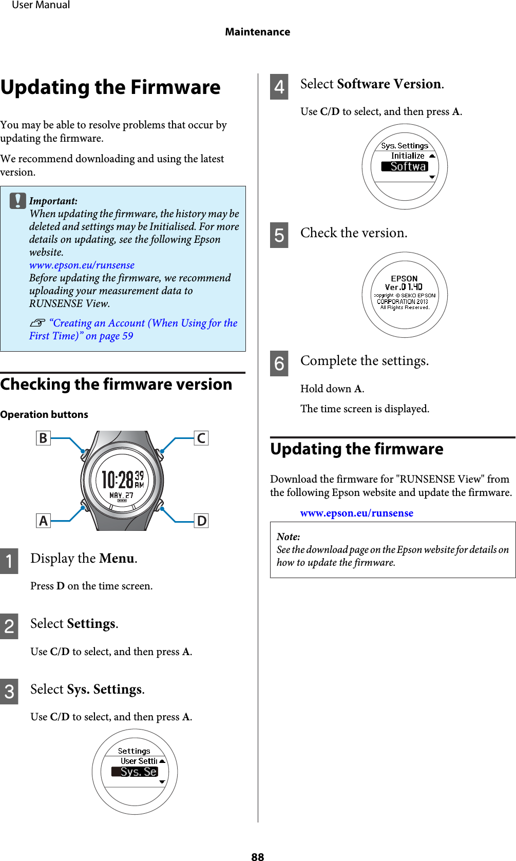 Updating the FirmwareYou may be able to resolve problems that occur byupdating the firmware.We recommend downloading and using the latestversion.cImportant:When updating the firmware, the history may bedeleted and settings may be Initialised. For moredetails on updating, see the following Epsonwebsite.www.epson.eu/runsenseBefore updating the firmware, we recommenduploading your measurement data toRUNSENSE View.U “Creating an Account (When Using for theFirst Time)” on page 59Checking the firmware versionOperation buttonsADisplay the Menu.Press D on the time screen.BSelect Settings.Use C/D to select, and then press A.CSelect Sys. Settings.Use C/D to select, and then press A.DSelect Software Version.Use C/D to select, and then press A.ECheck the version.FComplete the settings.Hold down A.The time screen is displayed.Updating the firmwareDownload the firmware for &quot;RUNSENSE View&quot; fromthe following Epson website and update the firmware.www.epson.eu/runsenseNote:See the download page on the Epson website for details onhow to update the firmware.     User ManualMaintenance88