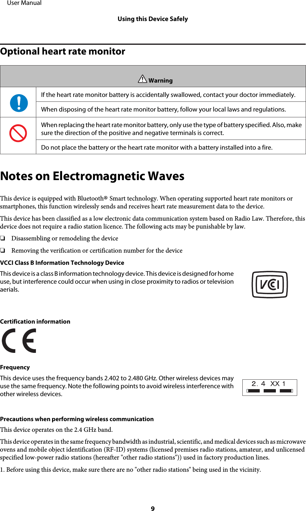 Optional heart rate monitorWarningIf the heart rate monitor battery is accidentally swallowed, contact your doctor immediately.When disposing of the heart rate monitor battery, follow your local laws and regulations.When replacing the heart rate monitor battery, only use the type of battery specified. Also, makesure the direction of the positive and negative terminals is correct.Do not place the battery or the heart rate monitor with a battery installed into a fire.Notes on Electromagnetic WavesThis device is equipped with Bluetooth® Smart technology. When operating supported heart rate monitors orsmartphones, this function wirelessly sends and receives heart rate measurement data to the device.This device has been classified as a low electronic data communication system based on Radio Law. Therefore, thisdevice does not require a radio station licence. The following acts may be punishable by law.❏Disassembling or remodeling the device❏Removing the verification or certification number for the deviceVCCI Class B Information Technology DeviceThis device is a class B information technology device. This device is designed for homeuse, but interference could occur when using in close proximity to radios or televisionaerials.Certification informationFrequencyThis device uses the frequency bands 2.402 to 2.480 GHz. Other wireless devices mayuse the same frequency. Note the following points to avoid wireless interference withother wireless devices.Precautions when performing wireless communicationThis device operates on the 2.4 GHz band.This device operates in the same frequency bandwidth as industrial, scientific, and medical devices such as microwaveovens and mobile object identification (RF-ID) systems (licensed premises radio stations, amateur, and unlicensedspecified low-power radio stations (hereafter &quot;other radio stations&quot;)) used in factory production lines.1. Before using this device, make sure there are no &quot;other radio stations&quot; being used in the vicinity.     User ManualUsing this Device Safely9