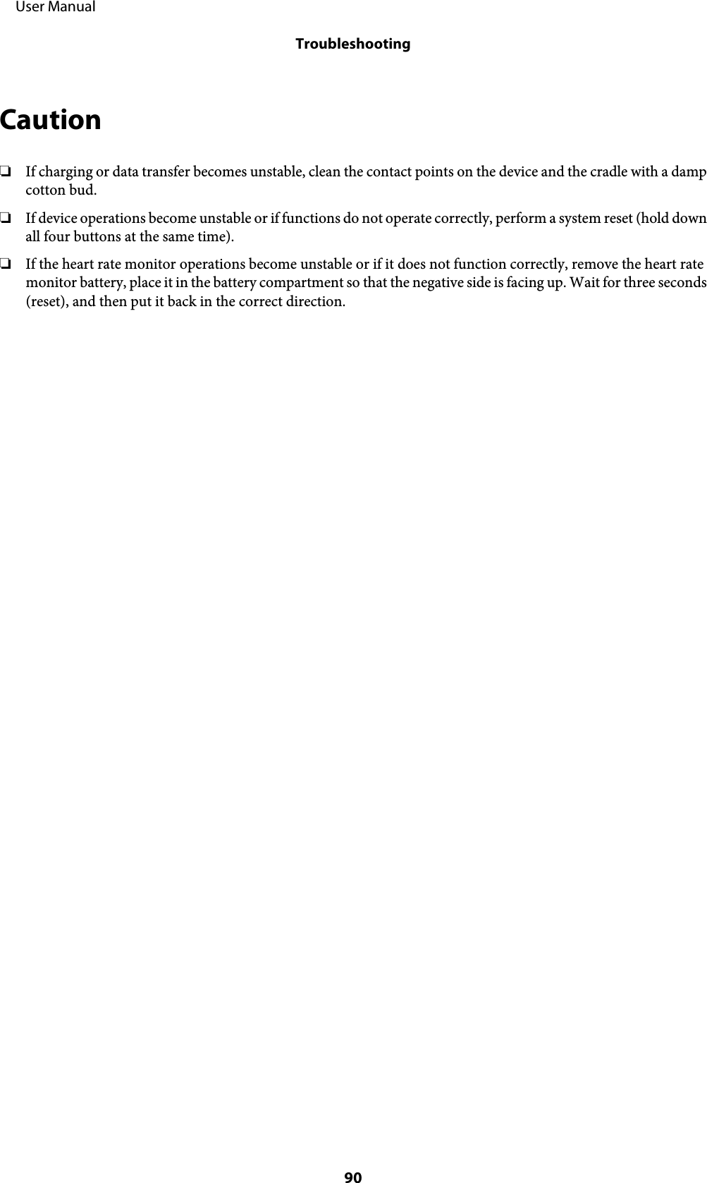 Caution❏If charging or data transfer becomes unstable, clean the contact points on the device and the cradle with a dampcotton bud.❏If device operations become unstable or if functions do not operate correctly, perform a system reset (hold downall four buttons at the same time).❏If the heart rate monitor operations become unstable or if it does not function correctly, remove the heart ratemonitor battery, place it in the battery compartment so that the negative side is facing up. Wait for three seconds(reset), and then put it back in the correct direction.     User ManualTroubleshooting90