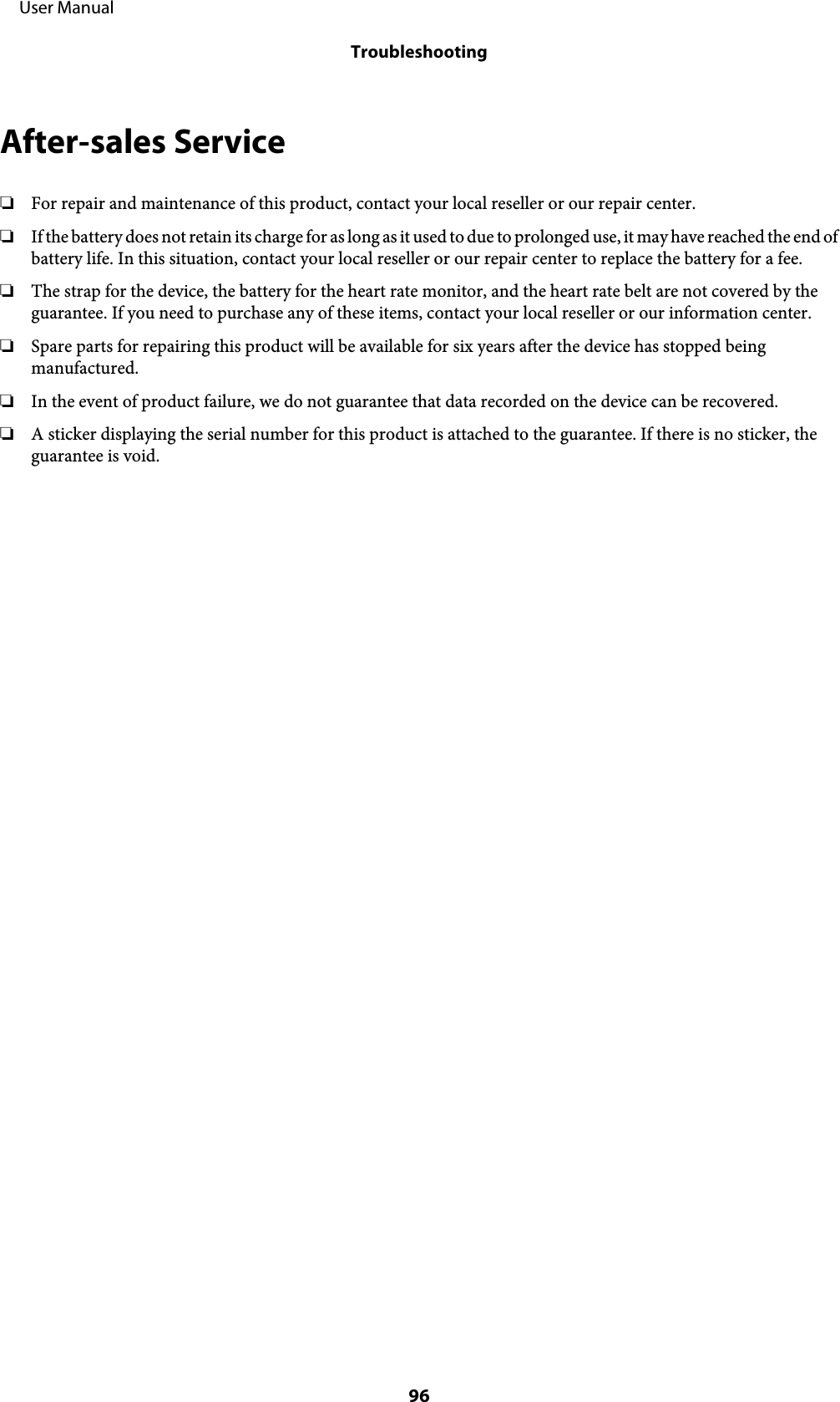 After-sales Service❏For repair and maintenance of this product, contact your local reseller or our repair center.❏If the battery does not retain its charge for as long as it used to due to prolonged use, it may have reached the end ofbattery life. In this situation, contact your local reseller or our repair center to replace the battery for a fee.❏The strap for the device, the battery for the heart rate monitor, and the heart rate belt are not covered by theguarantee. If you need to purchase any of these items, contact your local reseller or our information center.❏Spare parts for repairing this product will be available for six years after the device has stopped beingmanufactured.❏In the event of product failure, we do not guarantee that data recorded on the device can be recovered.❏A sticker displaying the serial number for this product is attached to the guarantee. If there is no sticker, theguarantee is void.     User ManualTroubleshooting96