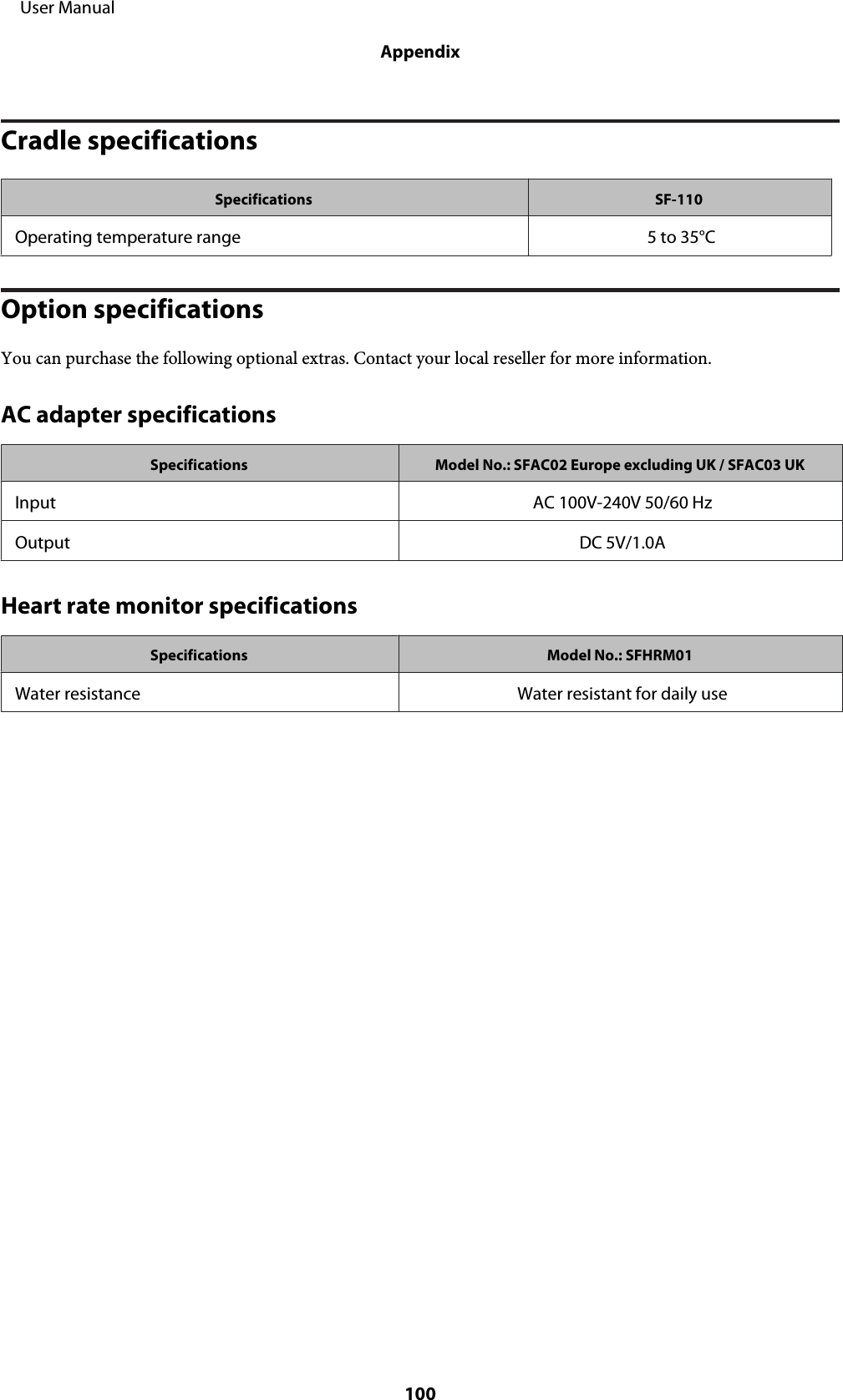 Cradle specificationsSpecifications SF-110Operating temperature range 5 to 35°COption specificationsYou can purchase the following optional extras. Contact your local reseller for more information.AC adapter specificationsSpecifications Model No.: SFAC02 Europe excluding UK / SFAC03 UKInput AC 100V-240V 50/60 HzOutput DC 5V/1.0AHeart rate monitor specificationsSpecifications Model No.: SFHRM01Water resistance Water resistant for daily use     User ManualAppendix100