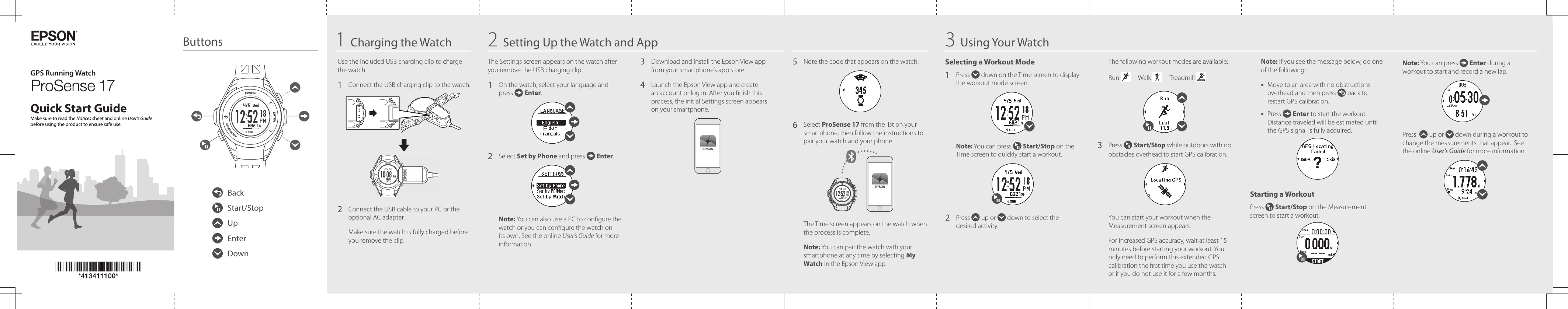 GPS Running WatchQuick Start GuideButtons 1Charging the Watch 2Setting Up the Watch and App17Make sure to read the Notices sheet and online User’s Guide before using the product to ensure safe use.BackStart/StopUpEnterDownUse the included USB charging clip to charge the watch.1   Connect the USB charging clip to the watch.2   Connect the USB cable to your PC or the optional AC adapter.Make sure the watch is fully charged before you remove the clip. The Settings screen appears on the watch after you remove the USB charging clip.1   On the watch, select your language and press   Enter.2  Select Set by Phone and press   Enter.Note: You can also use a PC to congure the watch or you can congure the watch on its own. See the online User’s Guide for more information.3   Download and install the Epson View app from your smartphone’s app store.4   Launch the Epson View app and create an account or log in. After you nish this process, the initial Settings screen appears on your smartphone.3Using Your Watch Selecting a Workout Mode1   Press   down on the Time screen to display the workout mode screen.Note: You can press   Start/Stop on the Time screen to quickly start a workout.2   Press   up or   down to select the desired activity.The following workout modes are available:Run       Walk       Treadmill 3   Press   Start/Stop while outdoors with no obstacles overhead to start GPS calibration. You can start your workout when the Measurement screen appears.For increased GPS accuracy, wait at least 15 minutes before starting your workout. You only need to perform this extended GPS calibration the rst time you use the watch or if you do not use it for a few months.Note: If you see the message below, do one of the following:•  Move to an area with no obstructions overhead and then press   back to restart GPS calibration.•  Press   Enter to start the workout. Distance traveled will be estimated until the GPS signal is fully acquired.Starting a WorkoutPress   Start/Stop on the Measurement screen to start a workout.Note: You can press   Enter during a workout to start and record a new lap.Press    up or   down during a workout to change the measurements that appear.  See the online User’s Guide for more information.5   Note the code that appears on the watch.6   Select  ProSense 17 from the list on your smartphone, then follow the instructions to pair your watch and your phone. The Time screen appears on the watch when the process is complete.Note: You can pair the watch with your smartphone at any time by selecting My Watch in the Epson View app.