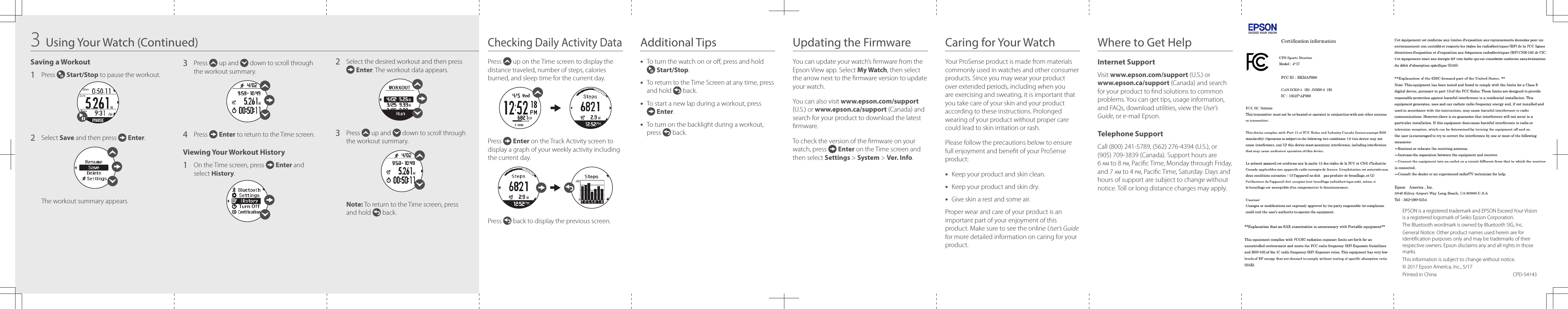 Checking Daily Activity DataAdditional TipsSaving a Workout1   Press   Start/Stop to pause the workout.2   Select  Save and then press   Enter. The workout summary appears.3   Press   up and   down to scroll through the workout summary.4  Press   Enter to return to the Time screen.Viewing Your Workout History1   On the Time screen, press   Enter and select History.2   Select the desired workout and then press  Enter. The workout data appears.3   Press   up and   down to scroll through the workout summary.Note: To return to the Time screen, press and hold   back.Press   up on the Time screen to display the distance traveled, number of steps, calories burned, and sleep time for the current day.Press   Enter on the Track Activity screen to display a graph of your weekly activity including the current day.Press   back to display the previous screen.•  To turn the watch on or o, press and hold  Start/Stop.•  To return to the Time Screen at any time, press and hold   back.•  To start a new lap during a workout, press  Enter.•  To turn on the backlight during a workout, press   back.3Using Your Watch (Continued) Updating the Firmware Caring for Your Watch Where to Get HelpYou can update your watch’s rmware from the Epson View app. Select My Watch, then select the arrow next to the rmware version to update your watch.You can also visit www.epson.com/support (U.S.) or www.epson.ca/support (Canada) and search for your product to download the latest rmware.To check the version of the rmware on your watch, press   Enter on the Time screen and then select Settings &gt; System &gt; Ver. Info.Your ProSense product is made from materials commonly used in watches and other consumer products. Since you may wear your product over extended periods, including when you are exercising and sweating, it is important that you take care of your skin and your product according to these instructions. Prolonged wearing of your product without proper care could lead to skin irritation or rash.Please follow the precautions below to ensure full enjoyment and benet of your ProSense product:•  Keep your product and skin clean.•  Keep your product and skin dry.•  Give skin a rest and some air.Proper wear and care of your product is an important part of your enjoyment of this product. Make sure to see the online User’s Guide for more detailed information on caring for your product.Internet SupportVisit www.epson.com/support (U.S.) or www.epson.ca/support (Canada) and search for your product to nd solutions to common problems. You can get tips, usage information, and FAQs, download utilities, view the User’s Guide, or e-mail Epson.Telephone SupportCall (800) 241-5789, (562) 276-4394 (U.S.), or (905) 709-3839 (Canada). Support hours are 6 am to 8 pm, Pacic Time, Monday through Friday, and 7 am to 4 pm, Pacic Time, Saturday. Days and hours of support are subject to change without notice. Toll or long distance charges may apply.EPSON is a registered trademark and EPSON Exceed Your Vision is a registered logomark of Seiko Epson Corporation.The Bluetooth wordmark is owned by Bluetooth SIG, Inc.General Notice: Other product names used herein are for identication purposes only and may be trademarks of their respective owners. Epson disclaims any and all rights in those marks.This information is subject to change without notice.© 2017 Epson America, Inc., 5/17Printed in China  CPD-54143
