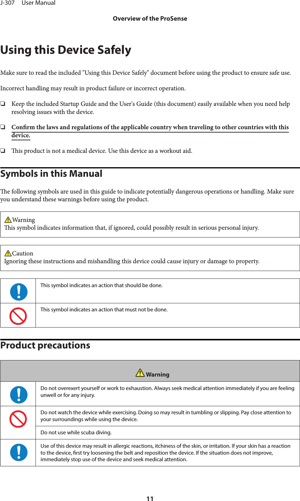 Using this Device SafelyMake sure to read the included &quot;Using this Device Safely&quot; document before using the product to ensure safe use.Incorrect handling may result in product failure or incorrect operation.❏Keep the included Startup Guide and the User&apos;s Guide (this document) easily available when you need helpresolving issues with the device.❏Conrm the laws and regulations of the applicable country when traveling to other countries with thisdevice.❏is product is not a medical device. Use this device as a workout aid.Symbols in this Manuale following symbols are used in this guide to indicate potentially dangerous operations or handling. Make sureyou understand these warnings before using the product.Warningis symbol indicates information that, if ignored, could possibly result in serious personal injury.CautionIgnoring these instructions and mishandling this device could cause injury or damage to property.This symbol indicates an action that should be done.This symbol indicates an action that must not be done.Product precautionsWarningDo not overexert yourself or work to exhaustion. Always seek medical attention immediately if you are feelingunwell or for any injury.Do not watch the device while exercising. Doing so may result in tumbling or slipping. Pay close attention toyour surroundings while using the device.Do not use while scuba diving.Use of this device may result in allergic reactions, itchiness of the skin, or irritation. If your skin has a reactionto the device, rst try loosening the belt and reposition the device. If the situation does not improve,immediately stop use of the device and seek medical attention.J-307     User ManualOverview of the ProSense11