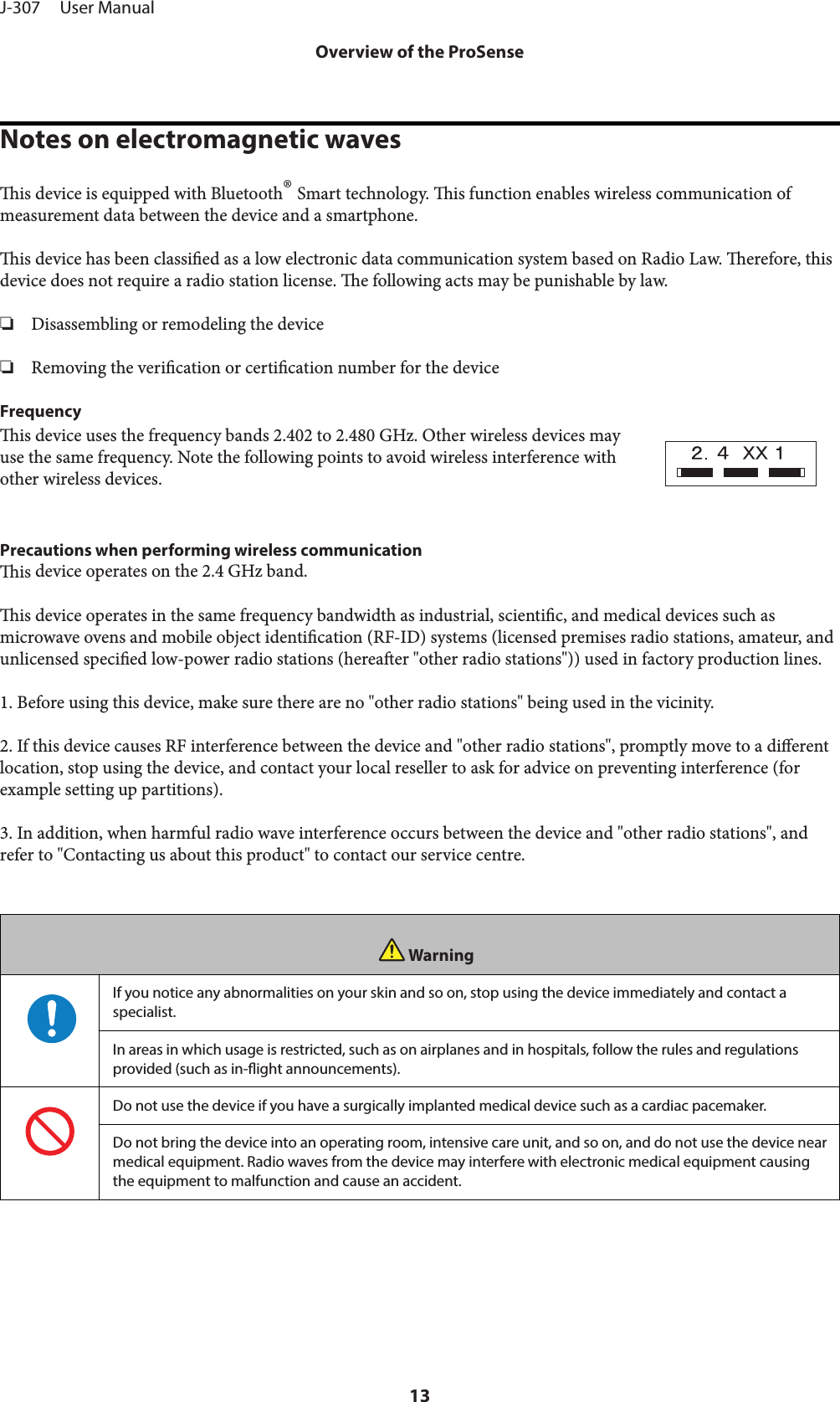 Notes on electromagnetic wavesis device is equipped with Bluetooth® Smart technology. is function enables wireless communication ofmeasurement data between the device and a smartphone.is device has been classied as a low electronic data communication system based on Radio Law. erefore, thisdevice does not require a radio station license. e following acts may be punishable by law.❏Disassembling or remodeling the device❏Removing the verication or certication number for the deviceFrequencyis device uses the frequency bands 2.402 to 2.480 GHz. Other wireless devices mayuse the same frequency. Note the following points to avoid wireless interference withother wireless devices.Precautions when performing wireless communicationis device operates on the 2.4 GHz band.is device operates in the same frequency bandwidth as industrial, scientic, and medical devices such asmicrowave ovens and mobile object identication (RF-ID) systems (licensed premises radio stations, amateur, andunlicensed specied low-power radio stations (hereaer &quot;other radio stations&quot;)) used in factory production lines.1. Before using this device, make sure there are no &quot;other radio stations&quot; being used in the vicinity.2. If this device causes RF interference between the device and &quot;other radio stations&quot;, promptly move to a dierentlocation, stop using the device, and contact your local reseller to ask for advice on preventing interference (forexample setting up partitions).3. In addition, when harmful radio wave interference occurs between the device and &quot;other radio stations&quot;, andrefer to &quot;Contacting us about this product&quot; to contact our service centre.WarningIf you notice any abnormalities on your skin and so on, stop using the device immediately and contact aspecialist.In areas in which usage is restricted, such as on airplanes and in hospitals, follow the rules and regulationsprovided (such as in-ight announcements).Do not use the device if you have a surgically implanted medical device such as a cardiac pacemaker.Do not bring the device into an operating room, intensive care unit, and so on, and do not use the device nearmedical equipment. Radio waves from the device may interfere with electronic medical equipment causingthe equipment to malfunction and cause an accident.J-307     User ManualOverview of the ProSense13