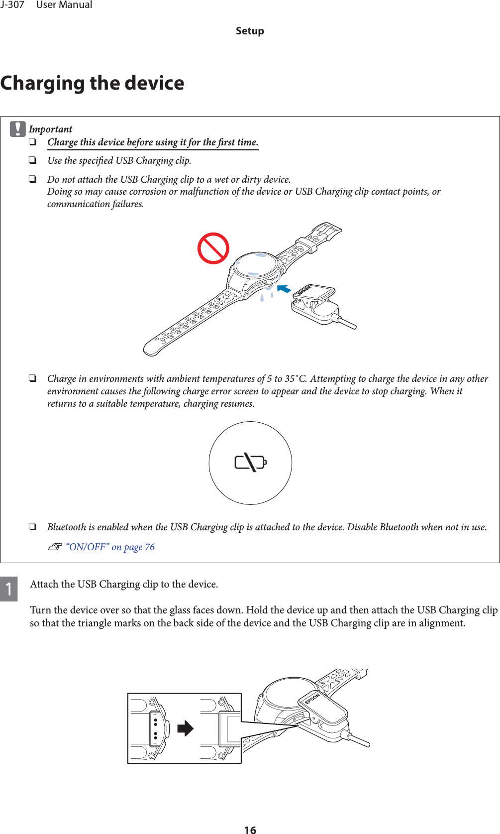 Charging the devicecImportant❏Charge this device before using it for the rst time.❏Use the specied USB Charging clip.❏Do not attach the USB Charging clip to a wet or dirty device.Doing so may cause corrosion or malfunction of the device or USB Charging clip contact points, orcommunication failures.❏Charge in environments with ambient temperatures of 5 to 35˚C. Attempting to charge the device in any otherenvironment causes the following charge error screen to appear and the device to stop charging. When itreturns to a suitable temperature, charging resumes.❏Bluetooth is enabled when the USB Charging clip is attached to the device. Disable Bluetooth when not in use.U “ON/OFF” on page 76AAttach the USB Charging clip to the device.Turn the device over so that the glass faces down. Hold the device up and then attach the USB Charging clipso that the triangle marks on the back side of the device and the USB Charging clip are in alignment.J-307     User ManualSetup16