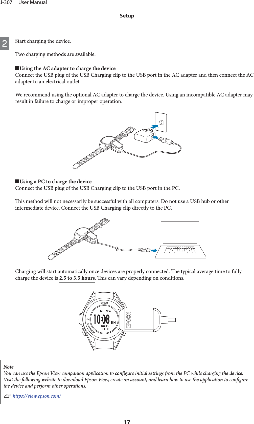 BStart charging the device.Two charging methods are available.oUsing the AC adapter to charge the deviceConnect the USB plug of the USB Charging clip to the USB port in the AC adapter and then connect the ACadapter to an electrical outlet.We recommend using the optional AC adapter to charge the device. Using an incompatible AC adapter mayresult in failure to charge or improper operation.oUsing a PC to charge the deviceConnect the USB plug of the USB Charging clip to the USB port in the PC.is method will not necessarily be successful with all computers. Do not use a USB hub or otherintermediate device. Connect the USB Charging clip directly to the PC.Charging will start automatically once devices are properly connected. e typical average time to fullycharge the device is 2.5 to 3.5 hours. is can vary depending on conditions.NoteYou can use the Epson View companion application to congure initial settings from the PC while charging the device.Visit the following website to download Epson View, create an account, and learn how to use the application to congurethe device and perform other operations.U https://view.epson.com/J-307     User ManualSetup17