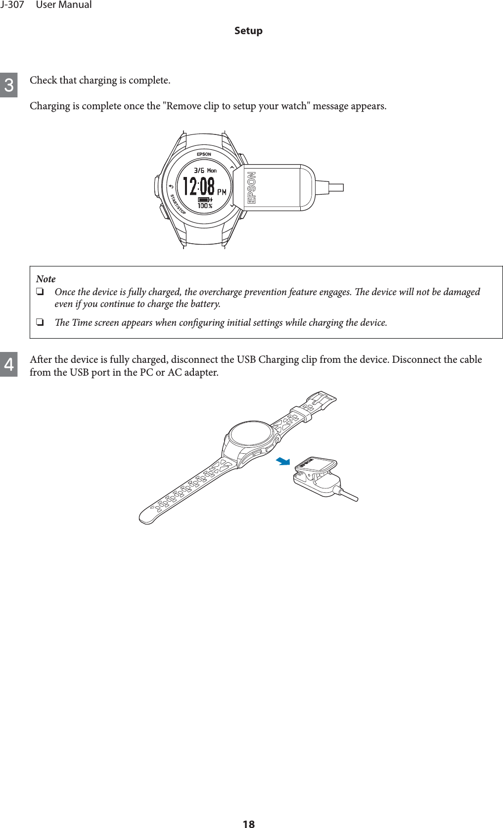 CCheck that charging is complete.Charging is complete once the &quot;Remove clip to setup your watch&quot; message appears.Note❏Once the device is fully charged, the overcharge prevention feature engages. e device will not be damagedeven if you continue to charge the battery.❏e Time screen appears when conguring initial settings while charging the device.DAer the device is fully charged, disconnect the USB Charging clip from the device. Disconnect the cablefrom the USB port in the PC or AC adapter.J-307     User ManualSetup18