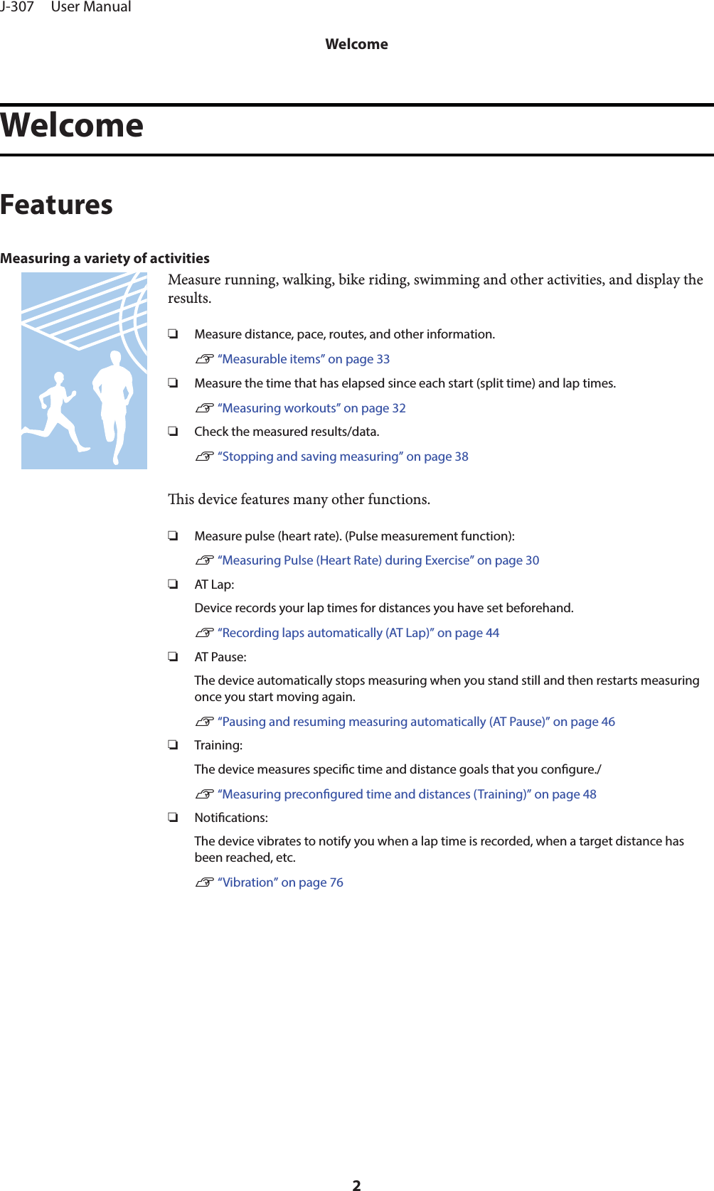 WelcomeFeaturesMeasuring a variety of activitiesMeasure running, walking, bike riding, swimming and other activities, and display theresults.❏Measure distance, pace, routes, and other information.U “Measurable items” on page 33❏Measure the time that has elapsed since each start (split time) and lap times.U “Measuring workouts” on page 32❏Check the measured results/data.U “Stopping and saving measuring” on page 38is device features many other functions.❏Measure pulse (heart rate). (Pulse measurement function):U “Measuring Pulse (Heart Rate) during Exercise” on page 30❏AT Lap:Device records your lap times for distances you have set beforehand.U “Recording laps automatically (AT Lap)” on page 44❏AT Pause:The device automatically stops measuring when you stand still and then restarts measuringonce you start moving again.U “Pausing and resuming measuring automatically (AT Pause)” on page 46❏Training:The device measures specic time and distance goals that you congure./U “Measuring precongured time and distances (Training)” on page 48❏Notications:The device vibrates to notify you when a lap time is recorded, when a target distance hasbeen reached, etc.U “Vibration” on page 76J-307     User ManualWelcome2