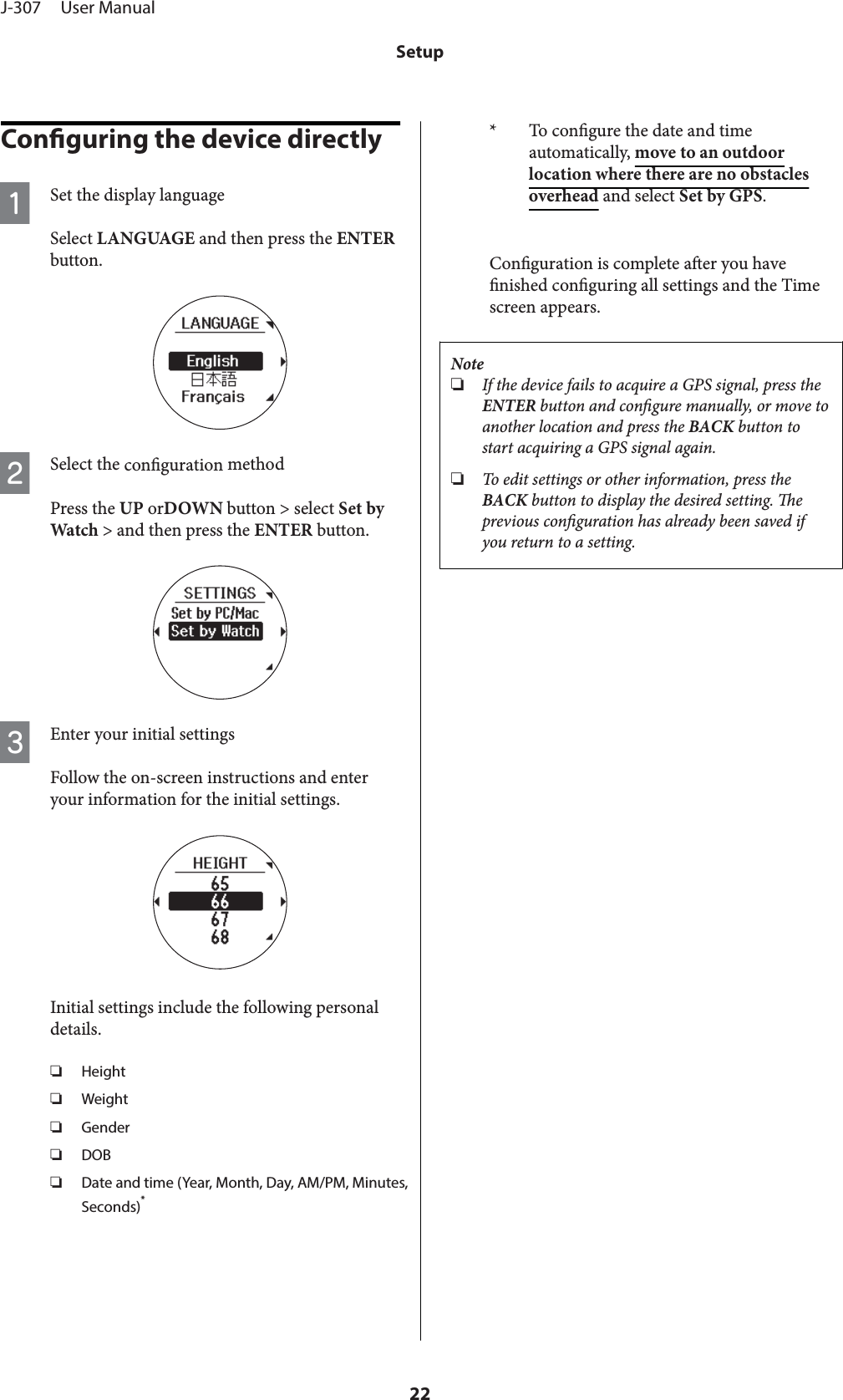 Conguring the device directlyASet the display languageSelect LANGUAGE and then press the ENTERbutton.BSelect the conguration methodPress the UP orDOWN button &gt; select Set byWatch &gt; and then press the ENTER button.CEnter your initial settingsFollow the on-screen instructions and enteryour information for the initial settings.Initial settings include the following personaldetails.❏Height❏Weight❏Gender❏DOB❏Date and time (Year, Month, Day, AM/PM, Minutes,Seconds)** To congure the date and timeautomatically, move to an outdoorlocation where there are no obstaclesoverhead and select Set by GPS.Conguration is complete aer you havenished conguring all settings and the Timescreen appears.Note❏If the device fails to acquire a GPS signal, press theENTER button and congure manually, or move toanother location and press the BACK button tostart acquiring a GPS signal again.❏To edit settings or other information, press theBACK button to display the desired setting. eprevious conguration has already been saved ifyou return to a setting.J-307     User ManualSetup22