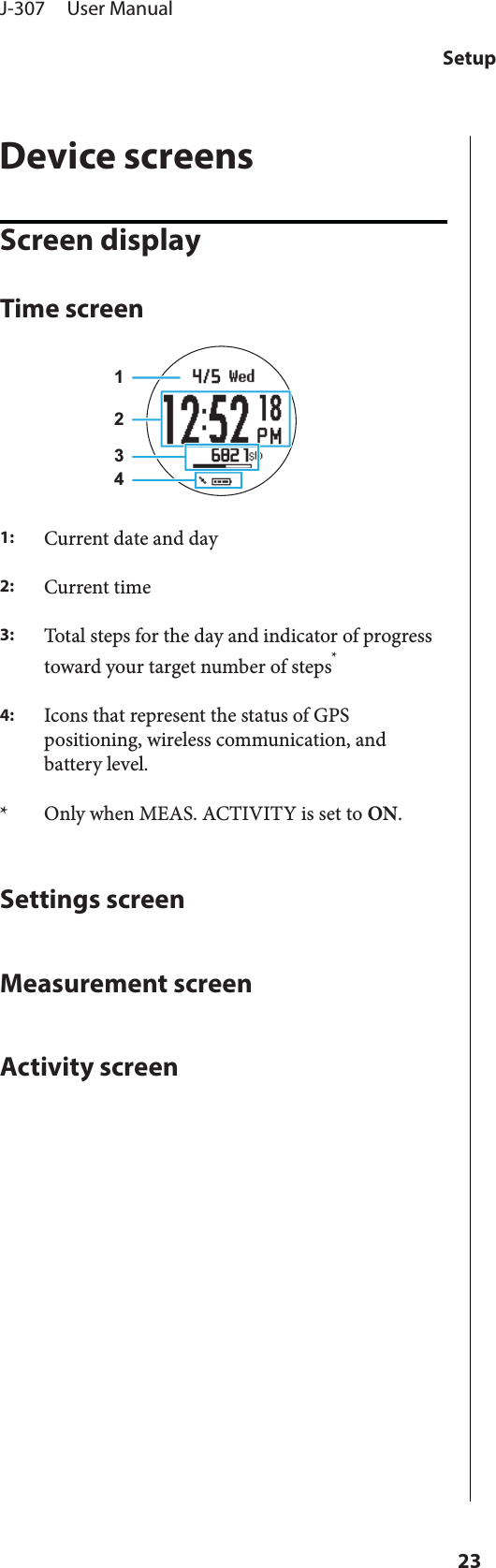 Device screensScreen displayTime screen12341:Current date and day2:Current time3:Total steps for the day and indicator of progresstoward your target number of steps*4:Icons that represent the status of GPSpositioning, wireless communication, andbattery level.* Only when MEAS. ACTIVITY is set to ON.Settings screenMeasurement screenActivity screenJ-307     User ManualSetup23