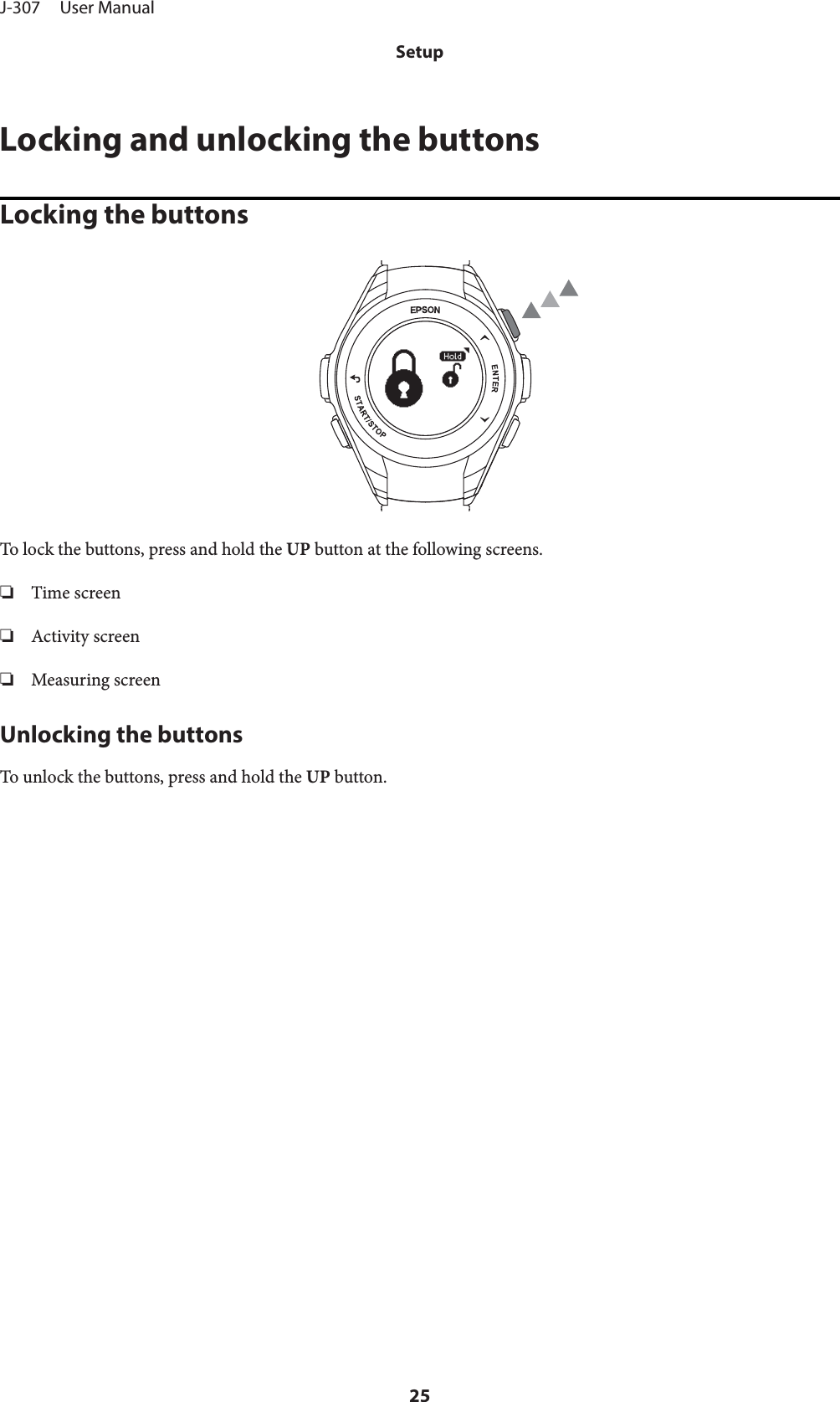 Locking and unlocking the buttonsLocking the buttonsTo lock the buttons, press and hold the UP button at the following screens.❏Time screen❏Activity screen❏Measuring screenUnlocking the buttonsTo unlock the buttons, press and hold the UP button.J-307     User ManualSetup25