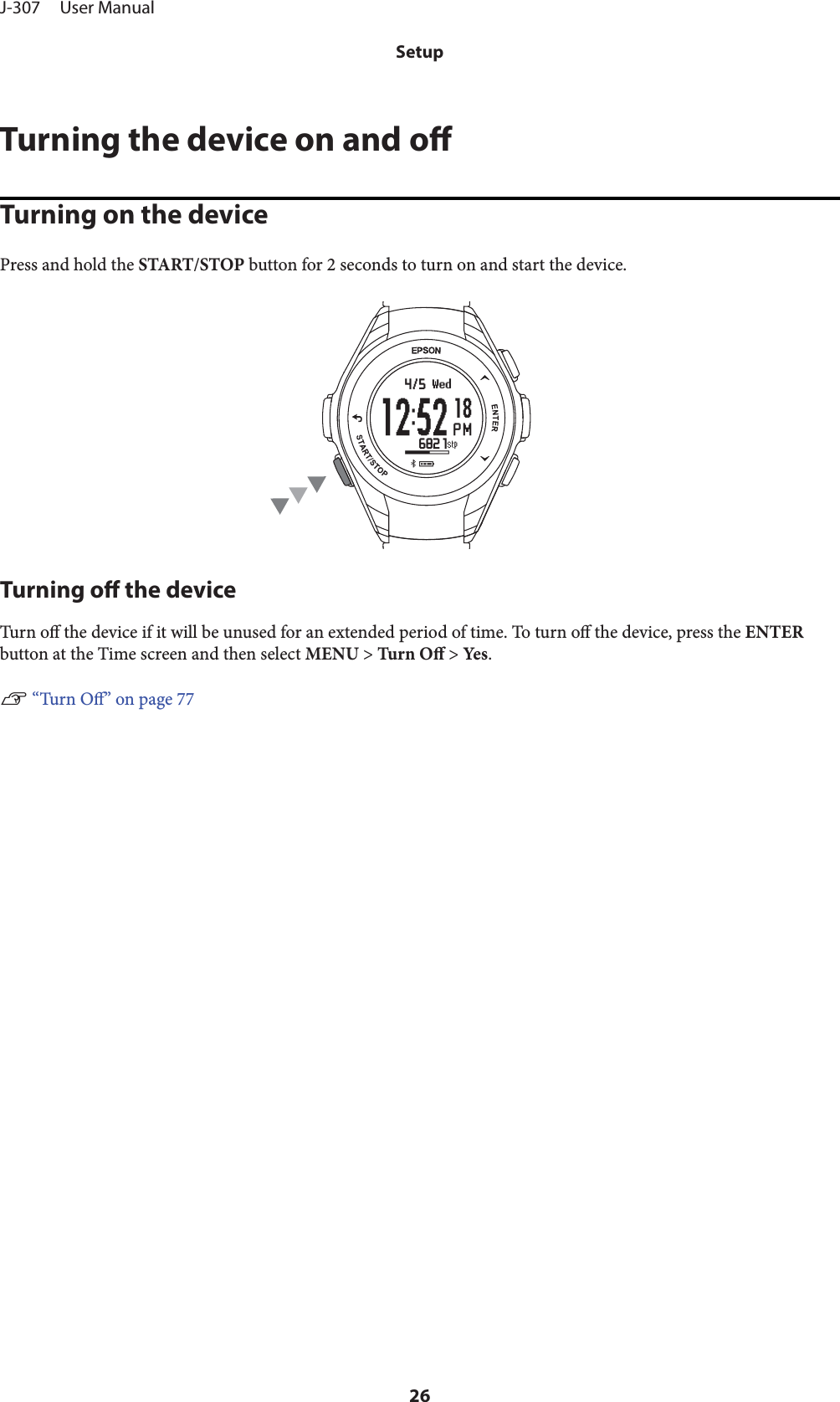 Turning the device on and oTurning on the devicePress and hold the START/STOP button for 2 seconds to turn on and start the device.Turning o the deviceTurn  o the device if it will be unused for an extended period of time. To turn o the device, press the ENTERbutton at the Time screen and then select MENU &gt; Turn O &gt; Ye s .U “Turn O” on page 77J-307     User ManualSetup26