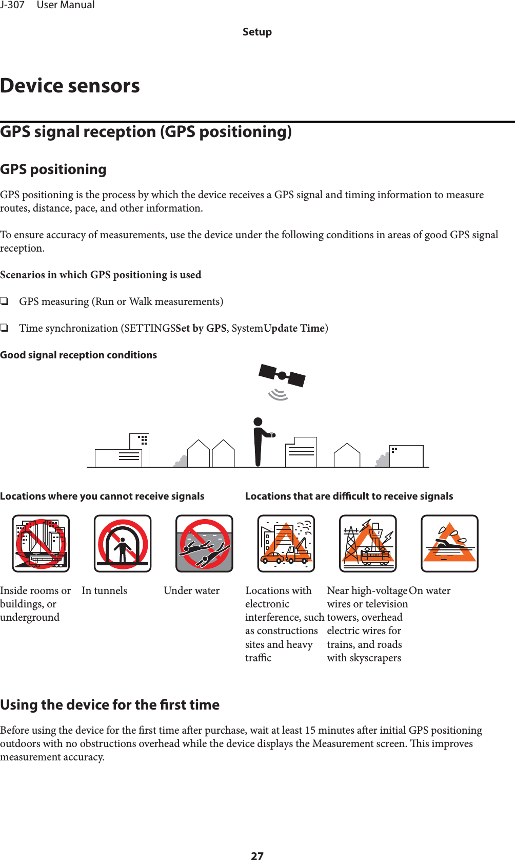 Device sensorsGPS signal reception (GPS positioning)GPS positioningGPS positioning is the process by which the device receives a GPS signal and timing information to measureroutes, distance, pace, and other information.To ensure accuracy of measurements, use the device under the following conditions in areas of good GPS signalreception.Scenarios in which GPS positioning is used❏GPS measuring (Run or Walk measurements)❏Time synchronization (SETTINGSSet by GPS, SystemUpdate Time)Good signal reception conditionsLocations where you cannot receive signals Locations that are dicult to receive signalsInside rooms orbuildings, orundergroundIn tunnels Under water Locations withelectronicinterference, suchas constructionssites and heavytracNear high-voltagewires or televisiontowers, overheadelectric wires fortrains, and roadswith skyscrapersOn waterUsing the device for the rst timeBefore using the device for the rst time aer purchase, wait at least 15 minutes aer initial GPS positioningoutdoors with no obstructions overhead while the device displays the Measurement screen. is improvesmeasurement accuracy.J-307     User ManualSetup27