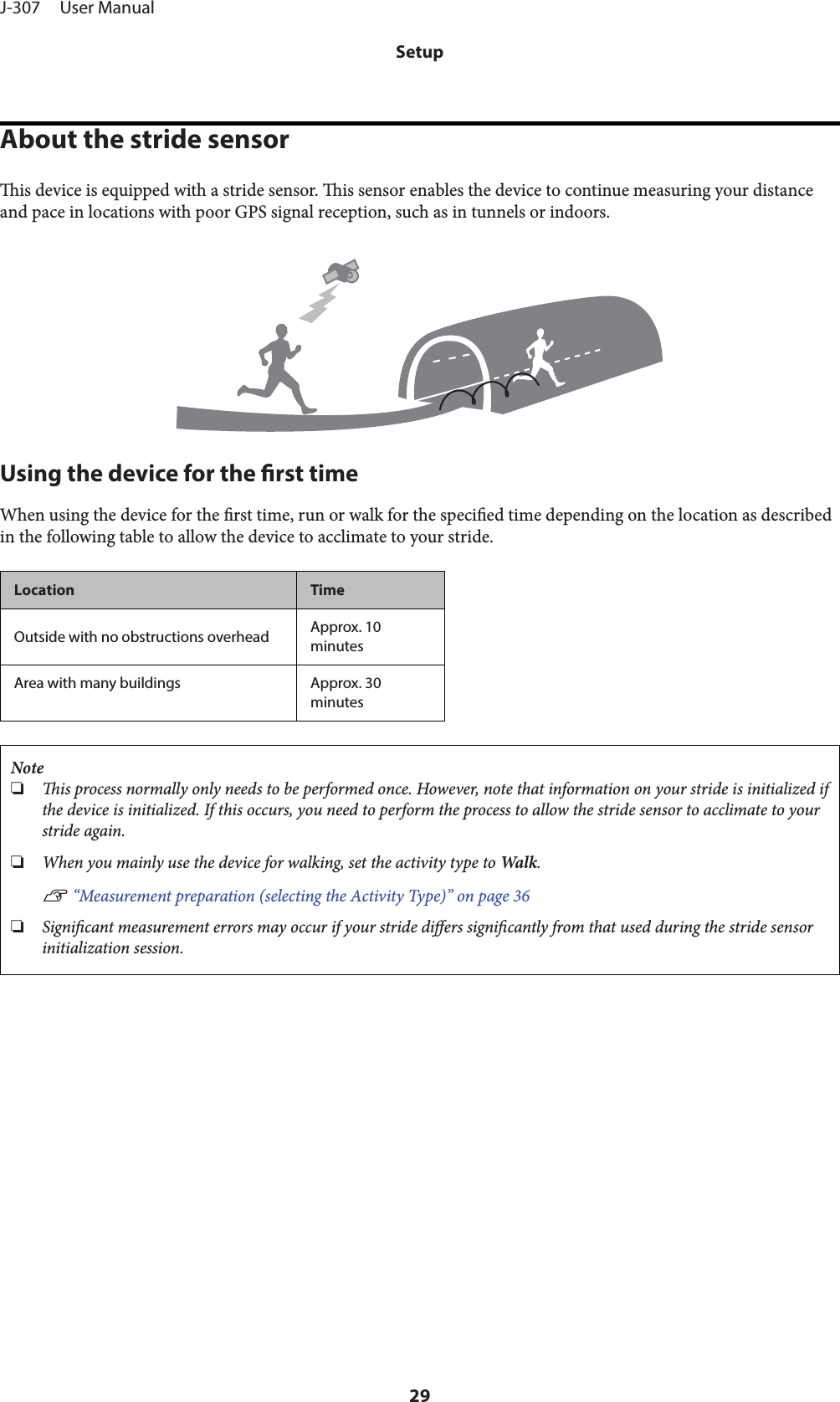 About the stride sensoris device is equipped with a stride sensor. is sensor enables the device to continue measuring your distanceand pace in locations with poor GPS signal reception, such as in tunnels or indoors.Using the device for the rst timeWhen using the device for the rst time, run or walk for the specied time depending on the location as describedin the following table to allow the device to acclimate to your stride.Location TimeOutside with no obstructions overhead Approx. 10minutesArea with many buildings Approx. 30minutesNote❏is process normally only needs to be performed once. However, note that information on your stride is initialized ifthe device is initialized. If this occurs, you need to perform the process to allow the stride sensor to acclimate to yourstride again.❏When you mainly use the device for walking, set the activity type to Wal k .U “Measurement preparation (selecting the Activity Type)” on page 36❏Signicant measurement errors may occur if your stride diers signicantly from that used during the stride sensorinitialization session.J-307     User ManualSetup29