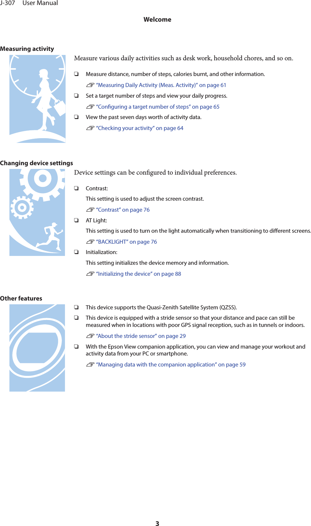 Measuring activityMeasure various daily activities such as desk work, household chores, and so on.❏Measure distance, number of steps, calories burnt, and other information.U “Measuring Daily Activity (Meas. Activity)” on page 61❏Set a target number of steps and view your daily progress.U “Conguring a target number of steps” on page 65❏View the past seven days worth of activity data.U “Checking your activity” on page 64Changing device settingsDevice settings can be congured to individual preferences.❏Contrast:This setting is used to adjust the screen contrast.U “Contrast” on page 76❏AT Light:This setting is used to turn on the light automatically when transitioning to dierent screens.U “BACKLIGHT” on page 76❏Initialization:This setting initializes the device memory and information.U “Initializing the device” on page 88Other features❏This device supports the Quasi-Zenith Satellite System (QZSS).❏This device is equipped with a stride sensor so that your distance and pace can still bemeasured when in locations with poor GPS signal reception, such as in tunnels or indoors.U “About the stride sensor” on page 29❏With the Epson View companion application, you can view and manage your workout andactivity data from your PC or smartphone.U “Managing data with the companion application” on page 59J-307     User ManualWelcome3