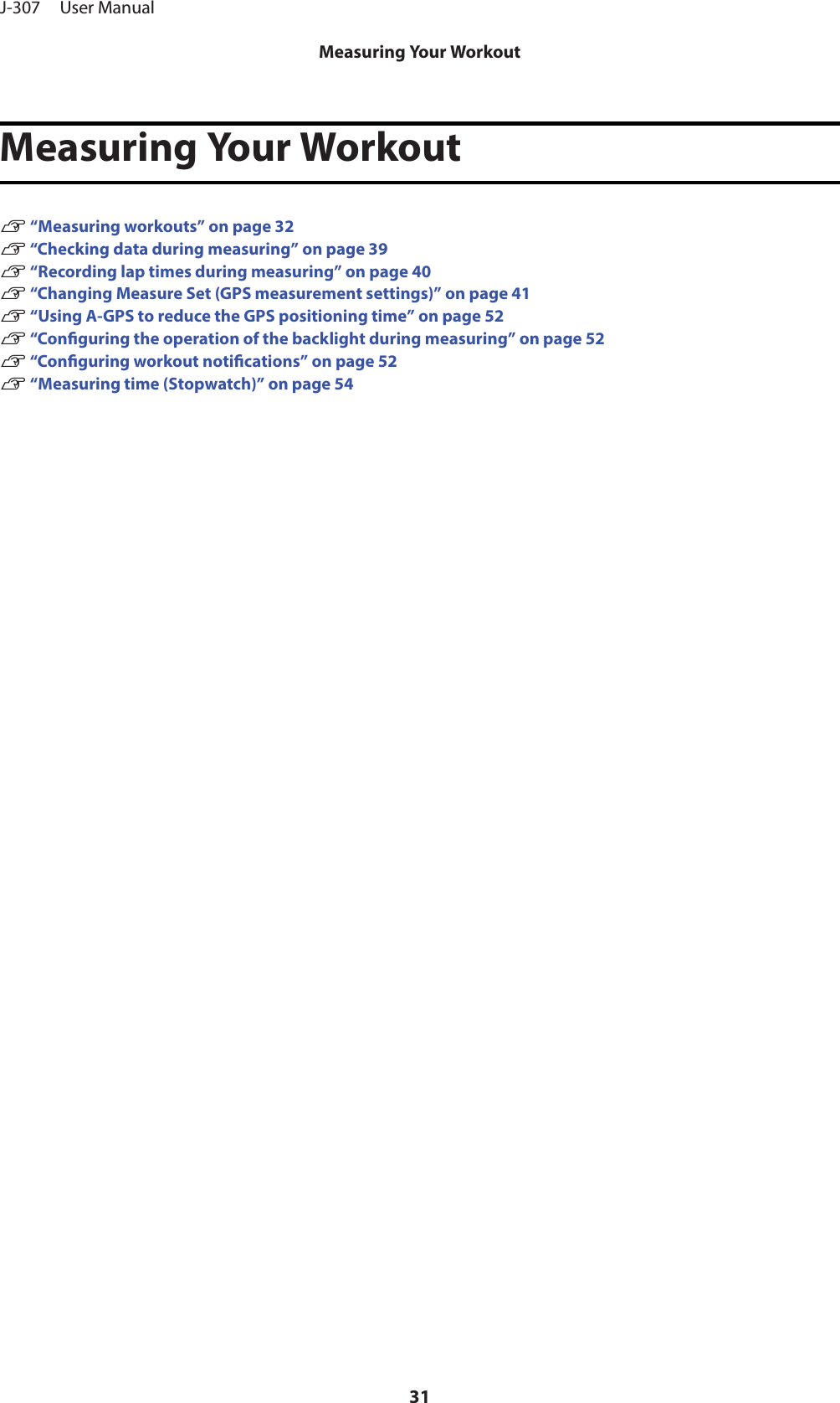 Measuring Your WorkoutU “Measuring workouts” on page 32U “Checking data during measuring” on page 39U “Recording lap times during measuring” on page 40U “Changing Measure Set (GPS measurement settings)” on page 41U “Using A-GPS to reduce the GPS positioning time” on page 52U “Conguring the operation of the backlight during measuring” on page 52U “Conguring workout notications” on page 52U “Measuring time (Stopwatch)” on page 54J-307     User ManualMeasuring Your Workout31