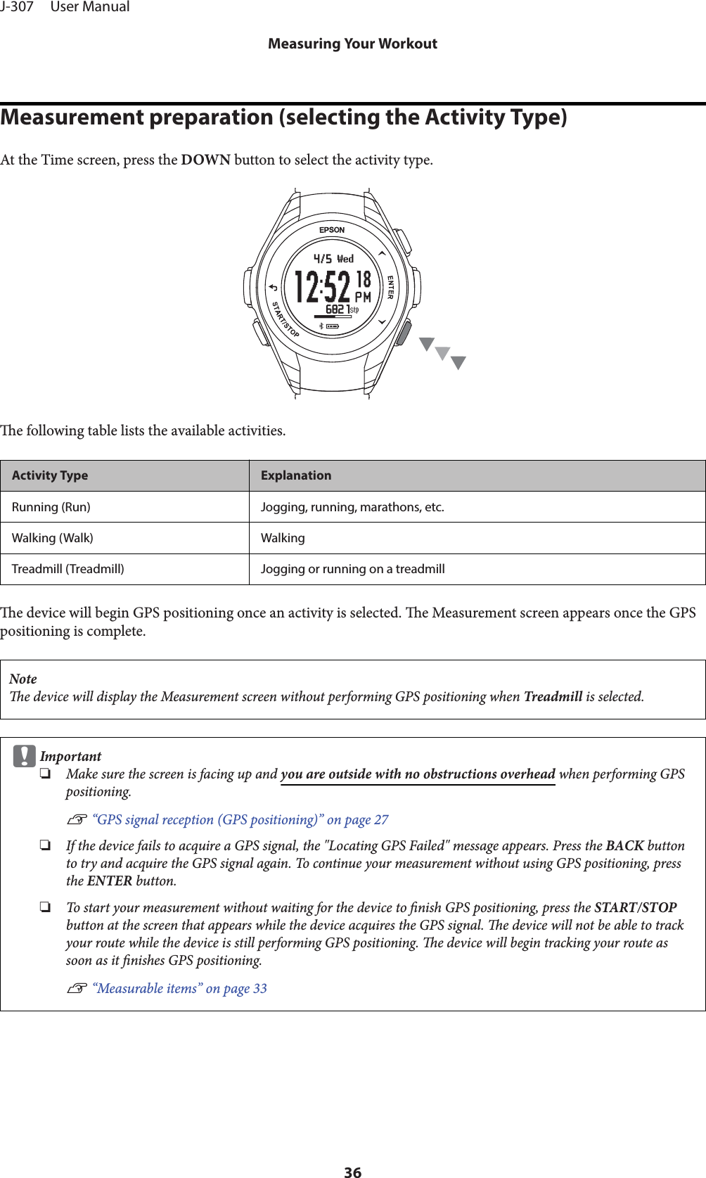 Measurement preparation (selecting the Activity Type)At the Time screen, press the DOWN button to select the activity type.e following table lists the available activities.Activity Type ExplanationRunning (Run) Jogging, running, marathons, etc.Walking (Walk) WalkingTreadmill (Treadmill) Jogging or running on a treadmille device will begin GPS positioning once an activity is selected. e Measurement screen appears once the GPSpositioning is complete.Notee device will display the Measurement screen without performing GPS positioning when Treadmill is selected.cImportant❏Make sure the screen is facing up and you are outside with no obstructions overhead when performing GPSpositioning.U “GPS signal reception (GPS positioning)” on page 27❏If the device fails to acquire a GPS signal, the &quot;Locating GPS Failed&quot; message appears. Press the BACK buttonto try and acquire the GPS signal again. To continue your measurement without using GPS positioning, pressthe ENTER button.❏To start your measurement without waiting for the device to nish GPS positioning, press the START/STOPbutton at the screen that appears while the device acquires the GPS signal. e device will not be able to trackyour route while the device is still performing GPS positioning. e device will begin tracking your route assoon as it nishes GPS positioning.U “Measurable items” on page 33J-307     User ManualMeasuring Your Workout36