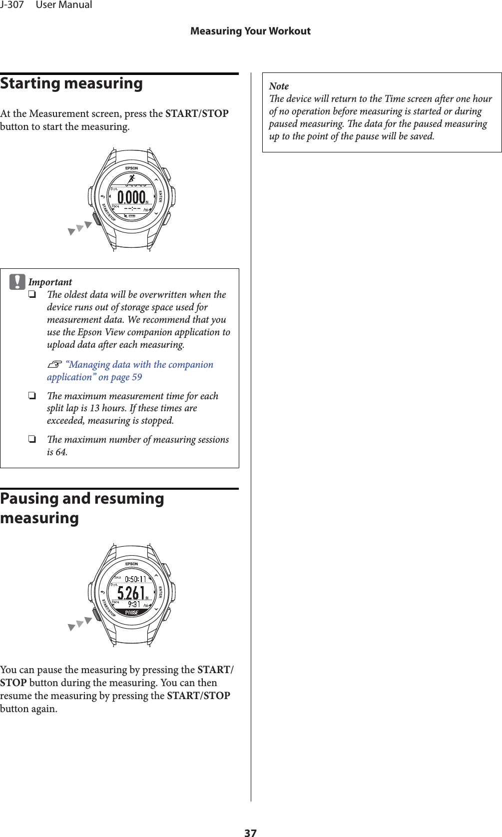 Starting measuringAt the Measurement screen, press the START/STOPbutton to start the measuring.cImportant❏e oldest data will be overwritten when thedevice runs out of storage space used formeasurement data. We recommend that youuse the Epson View companion application toupload data aer each measuring.U “Managing data with the companionapplication” on page 59❏e maximum measurement time for eachsplit lap is 13 hours. If these times areexceeded, measuring is stopped.❏e maximum number of measuring sessionsis 64.Pausing and resuming measuringYou can pause the measuring by pressing the START/STOP button during the measuring. You can thenresume the measuring by pressing the START/STOPbutton again.Notee device will return to the Time screen aer one hourof no operation before measuring is started or duringpaused measuring. e data for the paused measuringup to the point of the pause will be saved.J-307     User ManualMeasuring Your Workout37