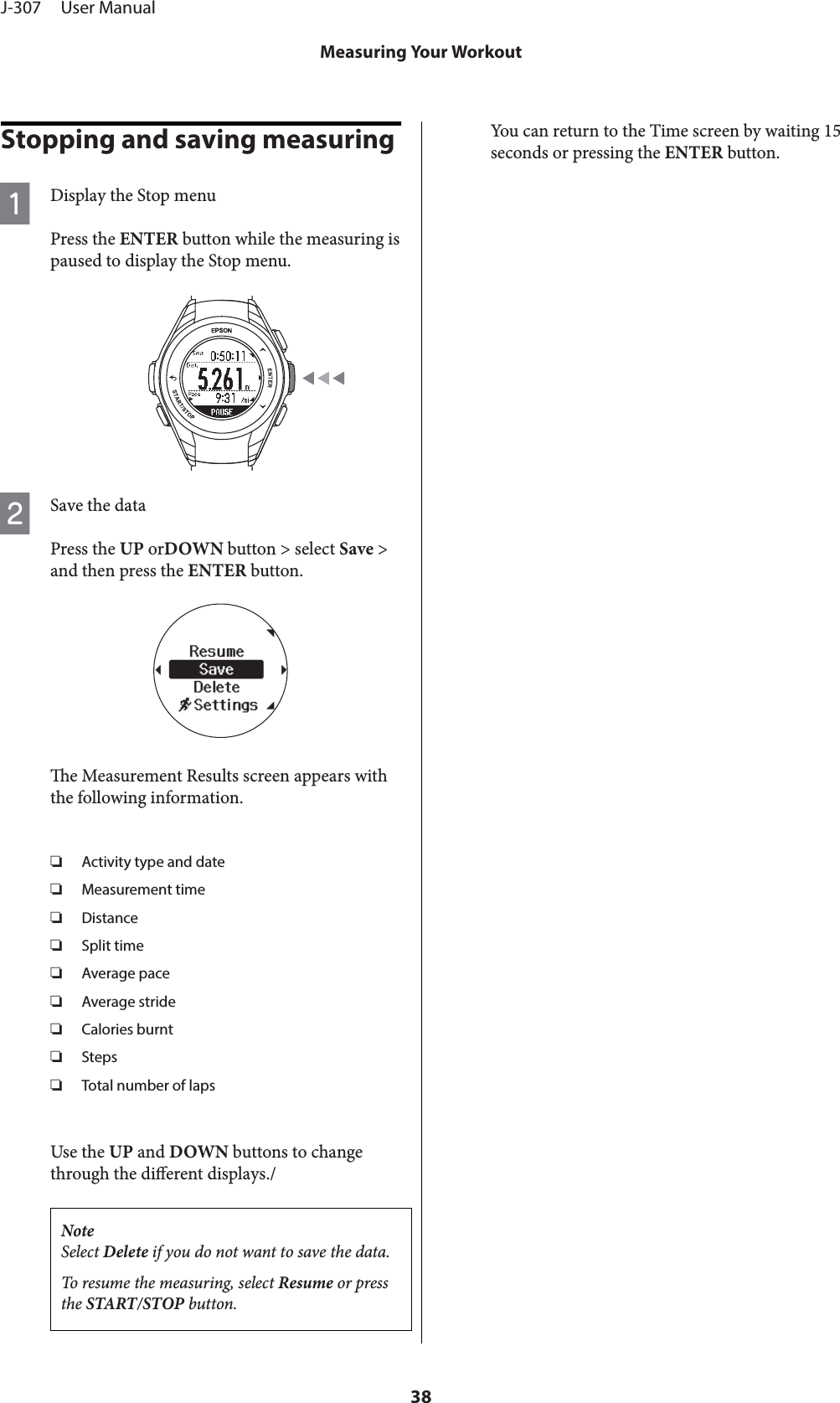 Stopping and saving measuringADisplay the Stop menuPress the ENTER button while the measuring ispaused to display the Stop menu.BSave the dataPress the UP orDOWN button &gt; select Save &gt;and then press the ENTER button.e Measurement Results screen appears withthe following information.❏Activity type and date❏Measurement time❏Distance❏Split time❏Average pace❏Average stride❏Calories burnt❏Steps❏Total number of lapsUse the UP and DOWN buttons to changethrough the dierent displays./NoteSelect Delete if you do not want to save the data.To resume the measuring, select Resume or pressthe START/STOP button.You can return to the Time screen by waiting 15seconds or pressing the ENTER button.J-307     User ManualMeasuring Your Workout38
