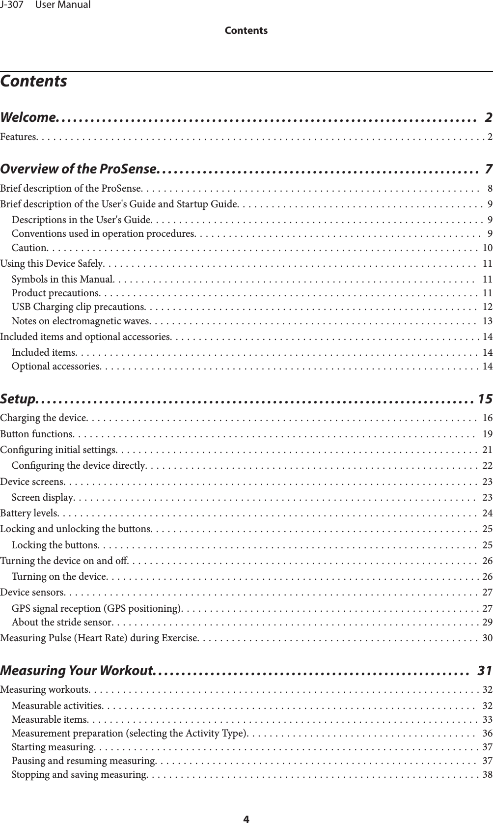 ContentsWelcome.........................................................................  2Features.............................................................................. 2Overview of the ProSense. . . . .................................................... 7Brief description of the ProSense...........................................................  8Brief description of the User&apos;s Guide and Startup Guide........................................... 9Descriptions in the User&apos;s Guide.......................................................... 9Conventions used in operation procedures.................................................. 9Caution........................................................................... 10Using this Device Safely................................................................. 11Symbols in this Manual...............................................................  11Product precautions.................................................................. 11USB Charging clip precautions.......................................................... 12Notes on electromagnetic waves......................................................... 13Included items and optional accessories...................................................... 14Included items...................................................................... 14Optional accessories.................................................................. 14Setup............................................................................ 15Charging the device.................................................................... 16Button functions......................................................................  19Conguring initial settings............................................................... 21Conguring the device directly.......................................................... 22Device screens........................................................................ 23Screen display...................................................................... 23Battery levels......................................................................... 24Locking and unlocking the buttons......................................................... 25Locking the buttons.................................................................. 25Turning the device on and o............................................................. 26Turning on the device................................................................. 26Device sensors........................................................................ 27GPS signal reception (GPS positioning).................................................... 27About the stride sensor................................................................ 29Measuring Pulse (Heart Rate) during Exercise................................................. 30Measuring Your Workout.......................................................  31Measuring workouts.................................................................... 32Measurable activities.................................................................  32Measurable items.................................................................... 33Measurement preparation (selecting the Activity Type)........................................  36Starting measuring................................................................... 37Pausing and resuming measuring........................................................ 37Stopping and saving measuring.......................................................... 38J-307     User ManualContents4