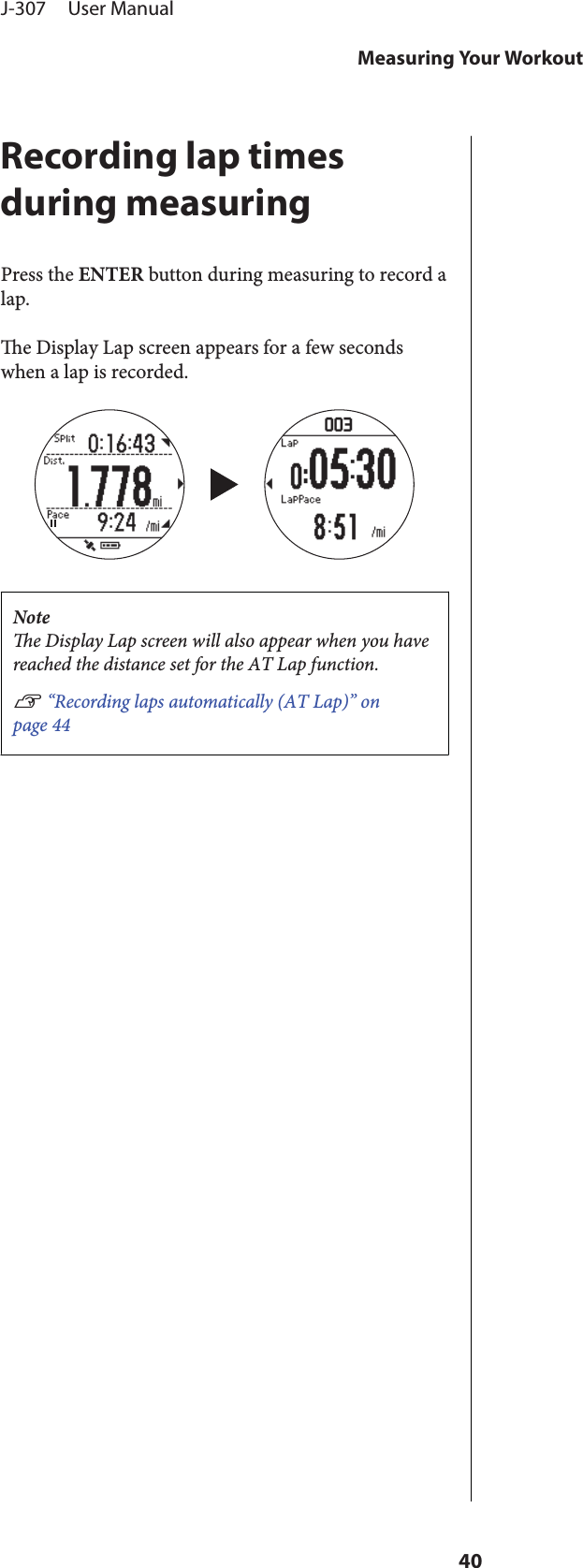 Recording lap timesduring measuringPress the ENTER button during measuring to record alap.e Display Lap screen appears for a few secondswhen a lap is recorded.Notee Display Lap screen will also appear when you havereached the distance set for the AT Lap function.U “Recording laps automatically (AT Lap)” onpage 44J-307     User ManualMeasuring Your Workout40