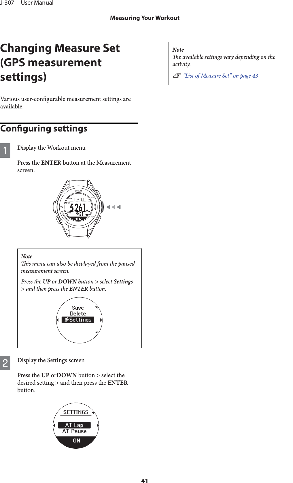 Changing Measure Set(GPS measurementsettings)Various user-congurable measurement settings areavailable.Conguring settingsADisplay the Workout menuPress the ENTER button at the Measurementscreen.Noteis menu can also be displayed from the pausedmeasurement screen.Press the UP or DOWN button &gt; select Settings&gt; and then press the ENTER button.BDisplay the Settings screenPress the UP orDOWN button &gt; select thedesired setting &gt; and then press the ENTERbutton.Notee available settings vary depending on theactivity.U “List of Measure Set” on page 43J-307     User ManualMeasuring Your Workout41