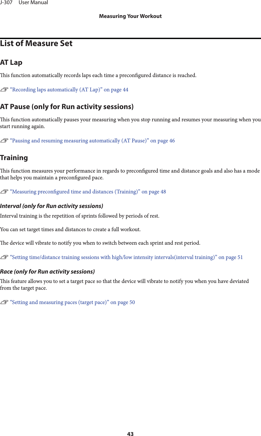 List of Measure SetAT Lapis function automatically records laps each time a precongured distance is reached.U “Recording laps automatically (AT Lap)” on page 44AT Pause (only for Run activity sessions)is function automatically pauses your measuring when you stop running and resumes your measuring when youstart running again.U “Pausing and resuming measuring automatically (AT Pause)” on page 46Trainingis function measures your performance in regards to precongured time and distance goals and also has a modethat helps you maintain a precongured pace.U “Measuring precongured time and distances (Training)” on page 48Interval (only for Run activity sessions)Interval training is the repetition of sprints followed by periods of rest.You can set target times and distances to create a full workout.e device will vibrate to notify you when to switch between each sprint and rest period.U “Setting time/distance training sessions with high/low intensity intervals(interval training)” on page 51Race (only for Run activity sessions)is feature allows you to set a target pace so that the device will vibrate to notify you when you have deviatedfrom the target pace.U “Setting and measuring paces (target pace)” on page 50J-307     User ManualMeasuring Your Workout43