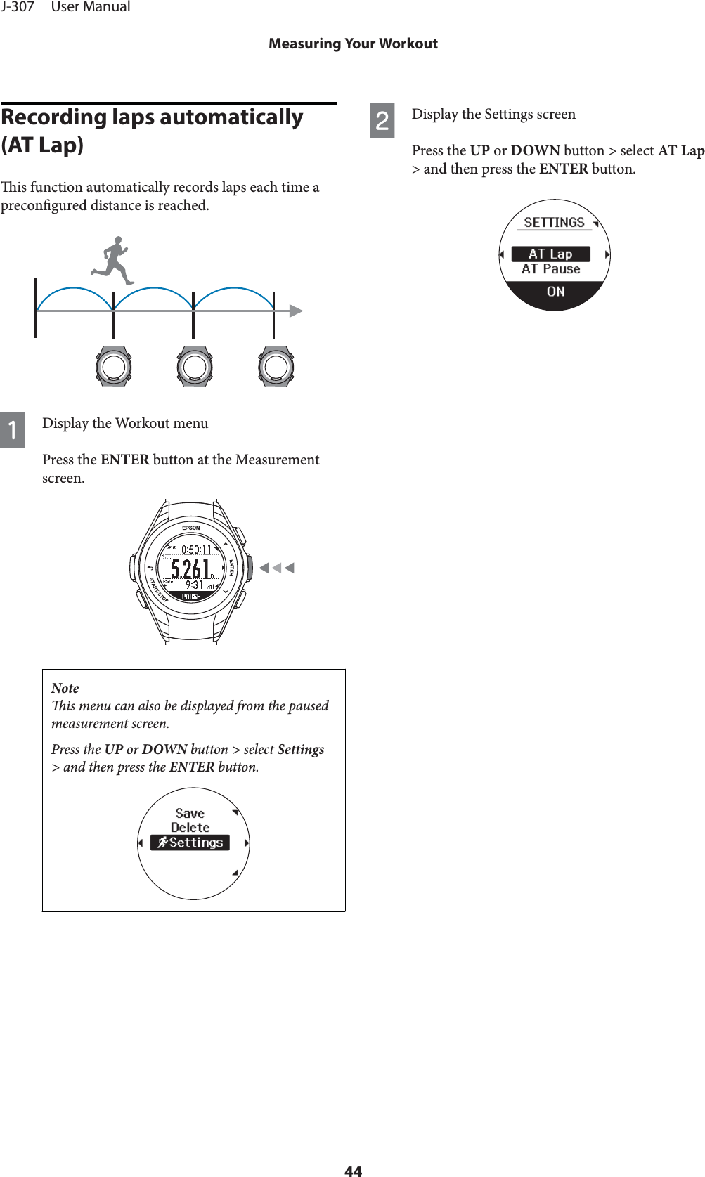 Recording laps automatically (AT Lap)is function automatically records laps each time aprecongured distance is reached.ADisplay the Workout menuPress the ENTER button at the Measurementscreen.Noteis menu can also be displayed from the pausedmeasurement screen.Press the UP or DOWN button &gt; select Settings&gt; and then press the ENTER button.BDisplay the Settings screenPress the UP or DOWN button &gt; select AT L ap&gt; and then press the ENTER button.J-307     User ManualMeasuring Your Workout44