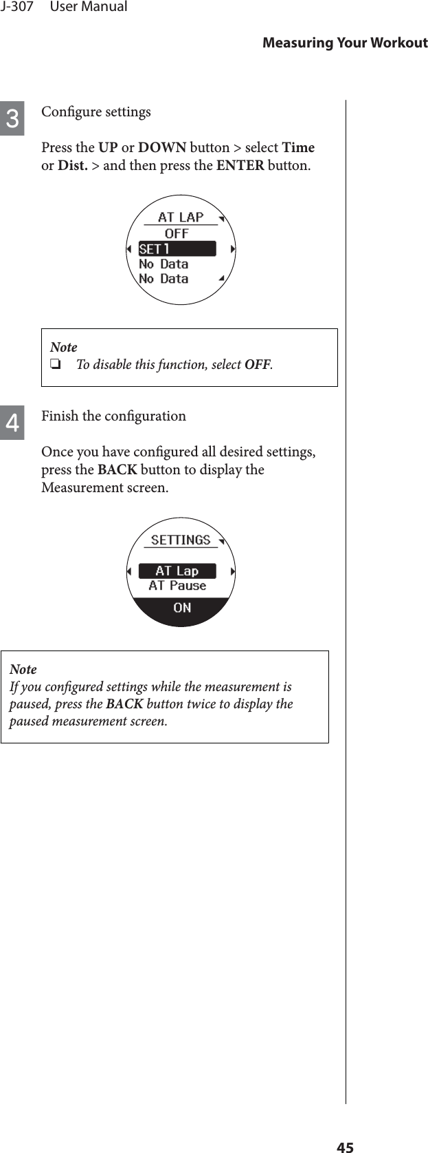 CCongure settingsPress the UP or DOWN button &gt; select Timeor Dist. &gt; and then press the ENTER button.Note❏To disable this function, select OFF.DFinish the congurationOnce you have congured all desired settings,press the BACK button to display theMeasurement screen.NoteIf you congured settings while the measurement ispaused, press the BACK button twice to display thepaused measurement screen.J-307     User ManualMeasuring Your Workout45