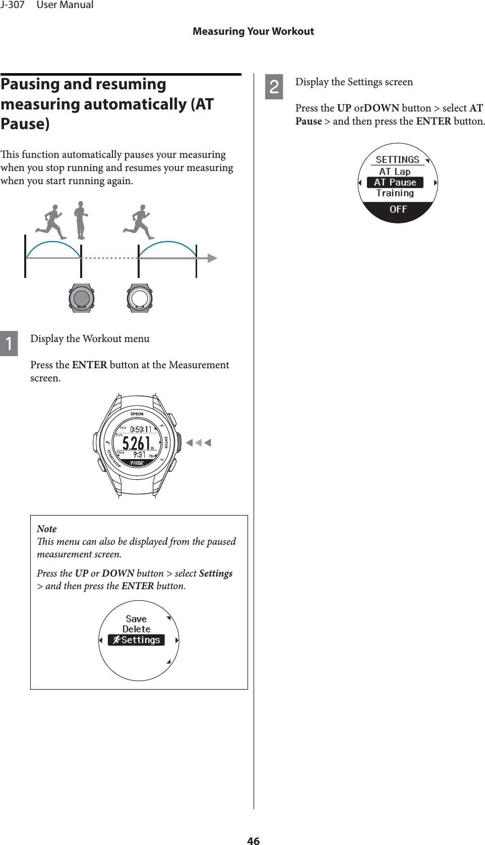 Pausing and resuming measuring automatically (AT Pause)is function automatically pauses your measuringwhen you stop running and resumes your measuringwhen you start running again.ADisplay the Workout menuPress the ENTER button at the Measurementscreen.Noteis menu can also be displayed from the pausedmeasurement screen.Press the UP or DOWN button &gt; select Settings&gt; and then press the ENTER button.BDisplay the Settings screenPress the UP orDOWN button &gt; select ATPause &gt; and then press the ENTER button.J-307     User ManualMeasuring Your Workout46