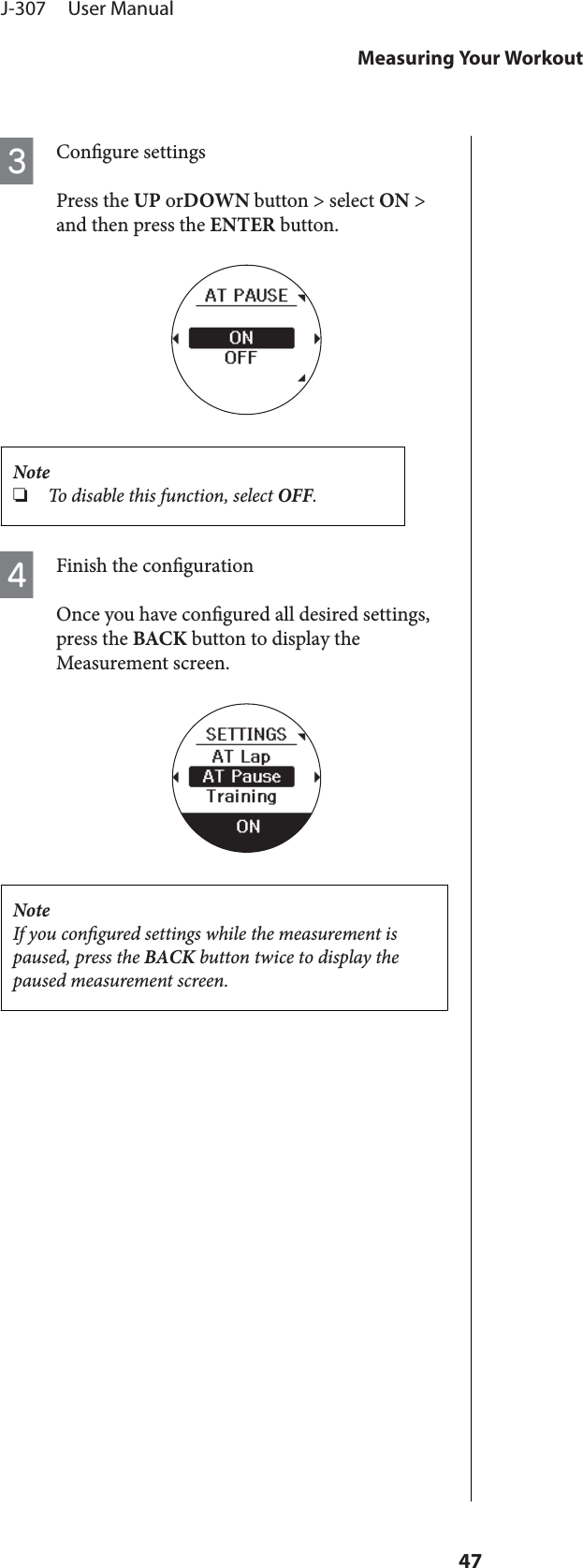 CCongure settingsPress the UP orDOWN button &gt; select ON &gt;and then press the ENTER button.Note❏To disable this function, select OFF.DFinish the congurationOnce you have congured all desired settings,press the BACK button to display theMeasurement screen.NoteIf you congured settings while the measurement ispaused, press the BACK button twice to display thepaused measurement screen.J-307     User ManualMeasuring Your Workout47