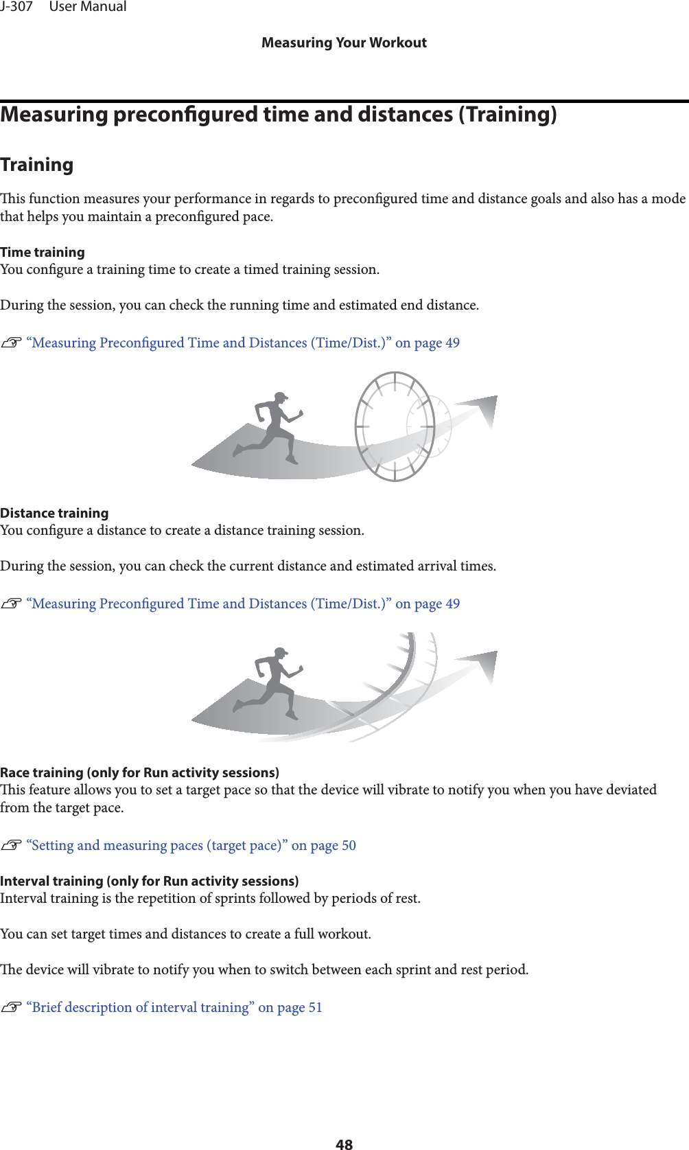 Measuring precongured time and distances (Training)Trainingis function measures your performance in regards to precongured time and distance goals and also has a modethat helps you maintain a precongured pace.Time trainingYo u   congure a training time to create a timed training session.During the session, you can check the running time and estimated end distance.U “Measuring Precongured Time and Distances (Time/Dist.)” on page 49Distance trainingYou congure a distance to create a distance training session.During the session, you can check the current distance and estimated arrival times.U “Measuring Precongured Time and Distances (Time/Dist.)” on page 49Race training (only for Run activity sessions)is feature allows you to set a target pace so that the device will vibrate to notify you when you have deviatedfrom the target pace.U “Setting and measuring paces (target pace)” on page 50Interval training (only for Run activity sessions)Interval training is the repetition of sprints followed by periods of rest.You can set target times and distances to create a full workout.e device will vibrate to notify you when to switch between each sprint and rest period.U “Brief description of interval training” on page 51J-307     User ManualMeasuring Your Workout48