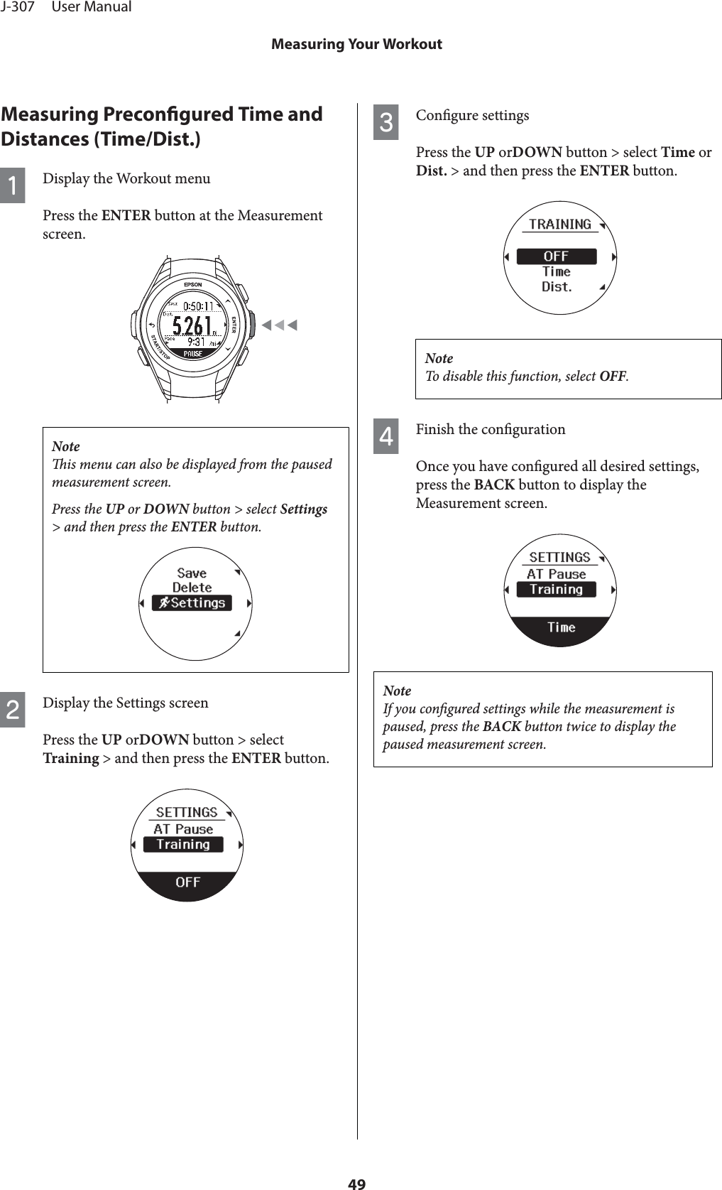 Measuring Precongured Time andDistances (Time/Dist.)ADisplay the Workout menuPress the ENTER button at the Measurementscreen.Noteis menu can also be displayed from the pausedmeasurement screen.Press the UP or DOWN button &gt; select Settings&gt; and then press the ENTER button.BDisplay the Settings screenPress the UP orDOWN button &gt; selectTraining &gt; and then press the ENTER button.CCongure settingsPress the UP orDOWN button &gt; select Time orDist. &gt; and then press the ENTER button.NoteTo disable this function, select OFF.DFinish the congurationOnce you have congured all desired settings,press the BACK button to display theMeasurement screen.NoteIf you congured settings while the measurement ispaused, press the BACK button twice to display thepaused measurement screen.J-307     User ManualMeasuring Your Workout49