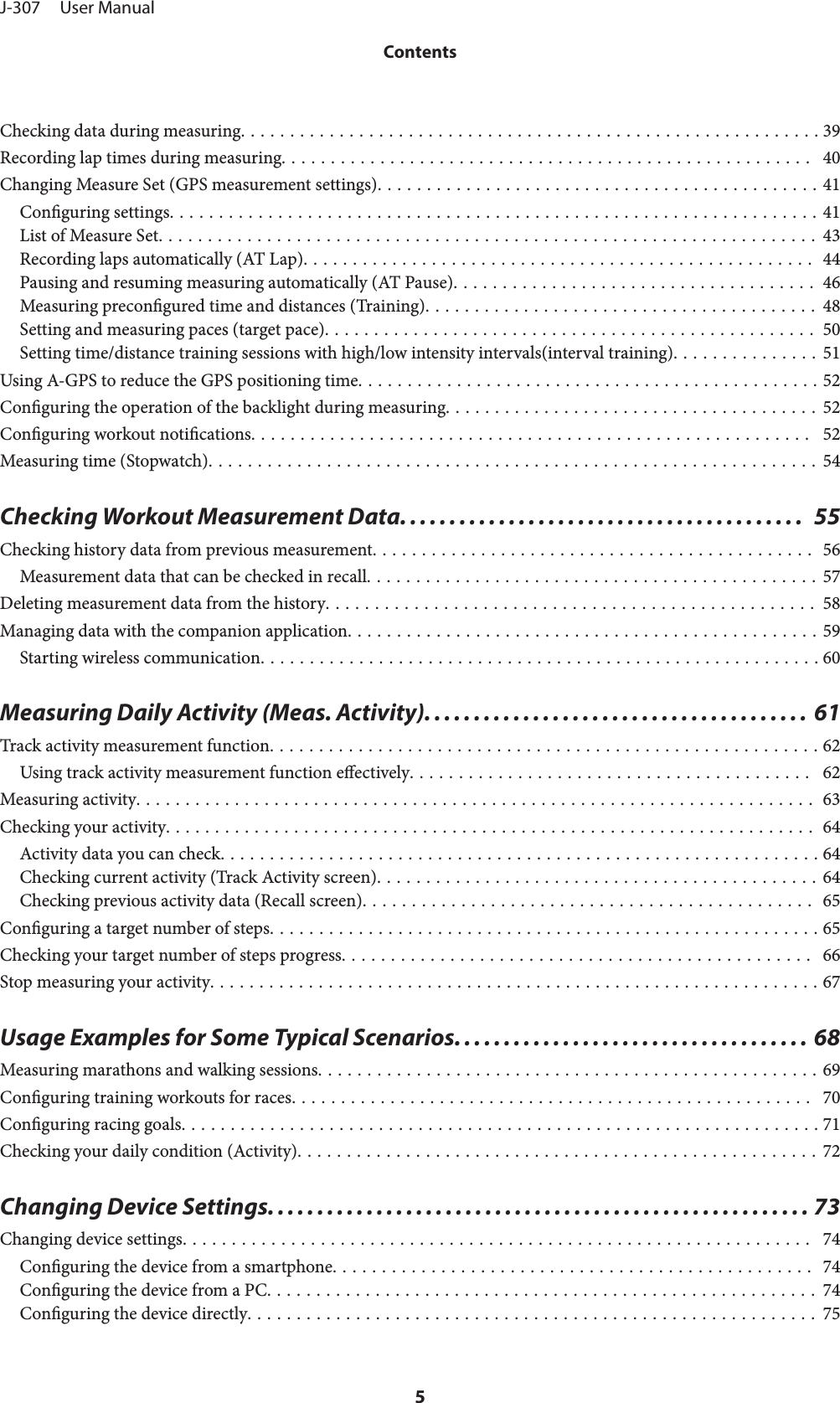 Checking data during measuring........................................................... 39Recording lap times during measuring......................................................  40Changing Measure Set (GPS measurement settings)............................................. 41Conguring settings.................................................................. 41List of Measure Set................................................................... 43Recording laps automatically (AT Lap).................................................... 44Pausing and resuming measuring automatically (AT Pause)..................................... 46Measuring precongured time and distances (Training)........................................ 48Setting and measuring paces (target pace).................................................. 50Setting time/distance training sessions with high/low intensity intervals(interval training)............... 51Using A-GPS to reduce the GPS positioning time............................................... 52Conguring the operation of the backlight during measuring...................................... 52Conguring workout notications.........................................................  52Measuring time (Stopwatch).............................................................. 54Checking Workout Measurement Data.........................................  55Checking history data from previous measurement............................................. 56Measurement data that can be checked in recall.............................................. 57Deleting measurement data from the history.................................................. 58Managing data with the companion application................................................ 59Starting wireless communication......................................................... 60Measuring Daily Activity (Meas. Activity). ...................................... 61Track activity measurement function........................................................ 62Using track activity measurement function eectively.........................................  62Measuring activity..................................................................... 63Checking your activity.................................................................. 64Activity data you can check............................................................. 64Checking current activity (Track Activity screen)............................................. 64Checking previous activity data (Recall screen).............................................. 65Conguring a target number of steps........................................................ 65Checking your target number of steps progress................................................  66Stop measuring your activity.............................................................. 67Usage Examples for Some Typical Scenarios. ................................... 68Measuring marathons and walking sessions................................................... 69Conguring training workouts for races.....................................................  70Conguring racing goals................................................................. 71Checking your daily condition (Activity)..................................................... 72Changing Device Settings....................................................... 73Changing device settings................................................................  74Conguring the device from a smartphone................................................. 74Conguring the device from a PC........................................................ 74Conguring the device directly.......................................................... 75J-307     User ManualContents5