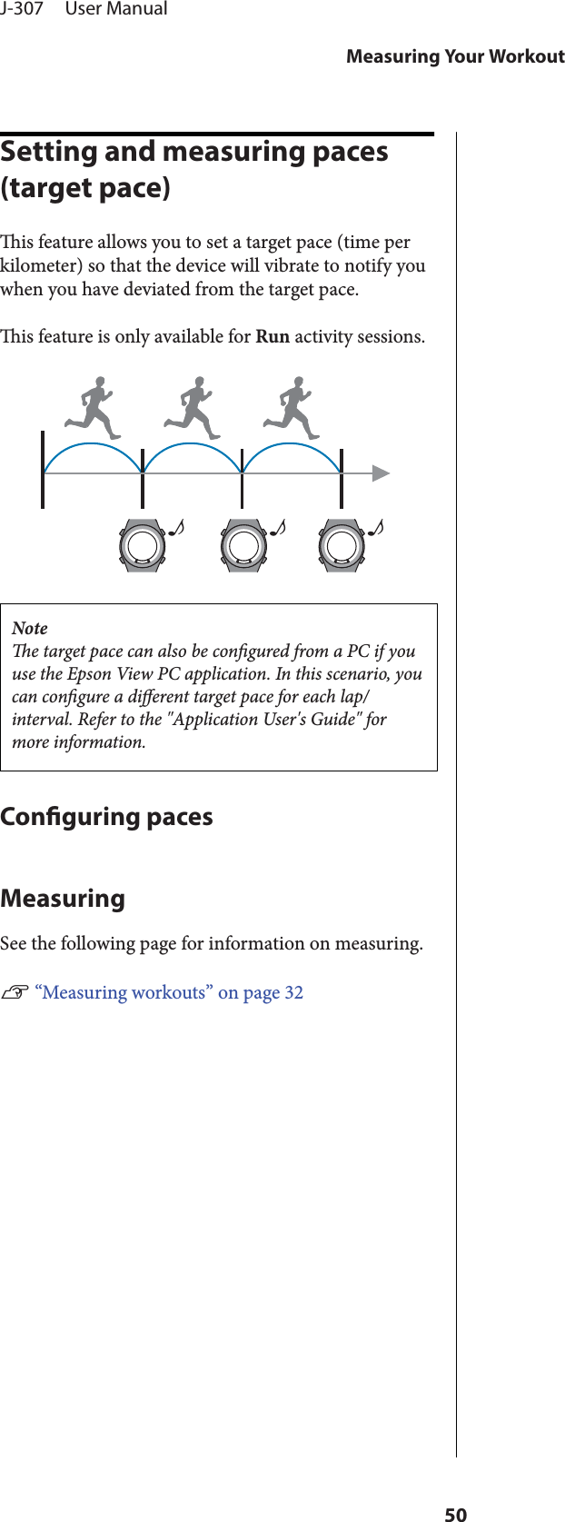 Setting and measuring paces (target pace)is feature allows you to set a target pace (time perkilometer) so that the device will vibrate to notify youwhen you have deviated from the target pace.is feature is only available for Run activity sessions.♪♪♪Notee target pace can also be congured from a PC if youuse the Epson View PC application. In this scenario, youcan congure a dierent target pace for each lap/interval. Refer to the &quot;Application User&apos;s Guide&quot; formore information.Conguring pacesMeasuringSee the following page for information on measuring.U “Measuring workouts” on page 32J-307     User ManualMeasuring Your Workout50