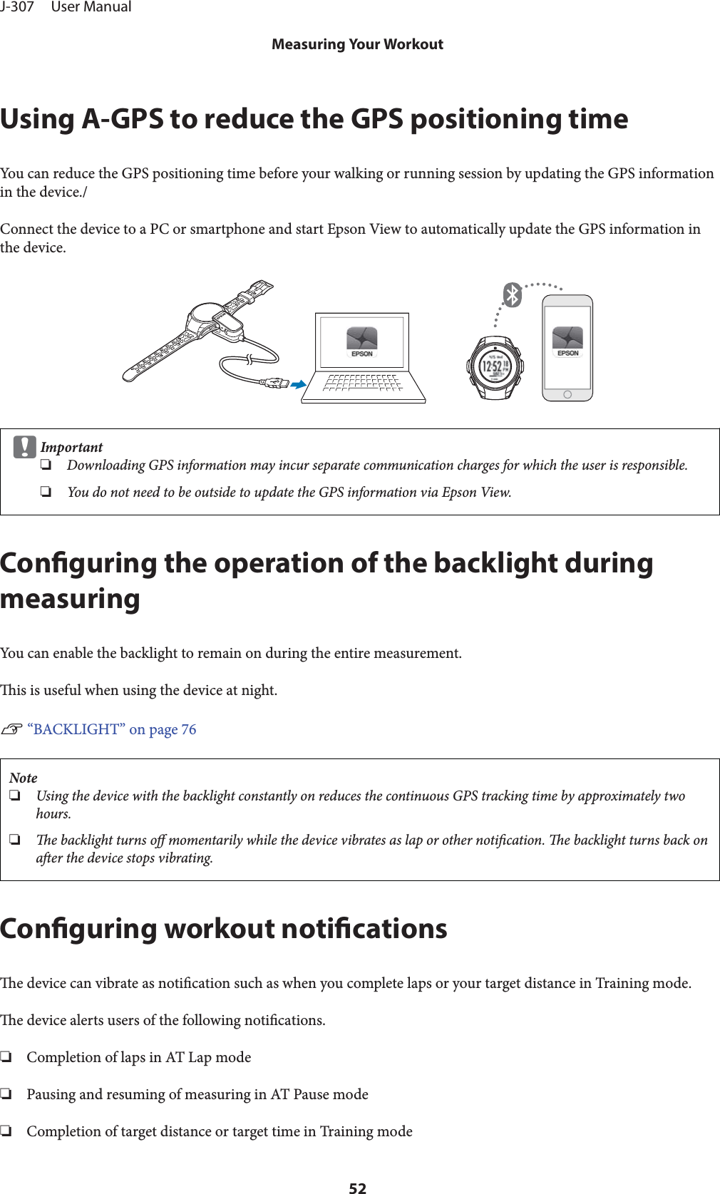 Using A-GPS to reduce the GPS positioning timeYou can reduce the GPS positioning time before your walking or running session by updating the GPS informationin the device./Connect the device to a PC or smartphone and start Epson View to automatically update the GPS information inthe device.cImportant❏Downloading GPS information may incur separate communication charges for which the user is responsible.❏You do not need to be outside to update the GPS information via Epson View.Conguring the operation of the backlight duringmeasuringYou can enable the backlight to remain on during the entire measurement.is is useful when using the device at night.U “BACKLIGHT” on page 76Note❏Using the device with the backlight constantly on reduces the continuous GPS tracking time by approximately twohours.❏e backlight turns o momentarily while the device vibrates as lap or other notication. e backlight turns back onaer the device stops vibrating.Conguring workout noticationse device can vibrate as notication such as when you complete laps or your target distance in Training mode.e device alerts users of the following notications.❏Completion of laps in AT Lap mode❏Pausing and resuming of measuring in AT Pause mode❏Completion of target distance or target time in Training modeJ-307     User ManualMeasuring Your Workout52