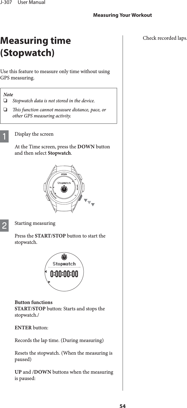 Measuring time(Stopwatch)Use this feature to measure only time without usingGPS measuring.Note❏Stopwatch data is not stored in the device.❏is function cannot measure distance, pace, orother GPS measuring activity.ADisplay the screenAt the Time screen, press the DOWN buttonand then select Stopwatch.BStarting measuringPress the START/STOP button to start thestopwatch.Button functionsSTART/STOP button: Starts and stops thestopwatch./ENTER button:Records the lap time. (During measuring)Resets the stopwatch. (When the measuring ispaused)UP and /DOWN buttons when the measuringis paused:Check recorded laps.J-307     User ManualMeasuring Your Workout54