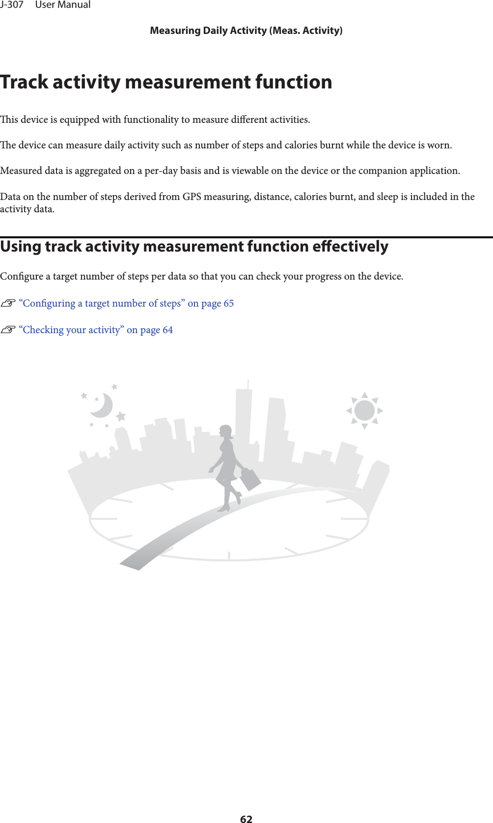 Track activity measurement functionis device is equipped with functionality to measure dierent activities.e device can measure daily activity such as number of steps and calories burnt while the device is worn.Measured data is aggregated on a per-day basis and is viewable on the device or the companion application.Data on the number of steps derived from GPS measuring, distance, calories burnt, and sleep is included in theactivity data.Using track activity measurement function eectivelyCongure a target number of steps per data so that you can check your progress on the device.U “Conguring a target number of steps” on page 65U “Checking your activity” on page 64J-307     User ManualMeasuring Daily Activity (Meas. Activity)62